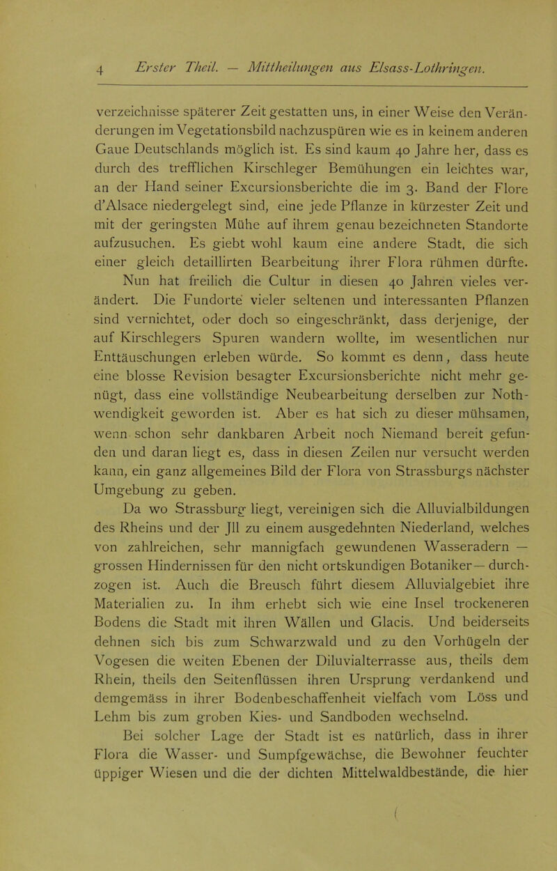 Verzeichnisse späterer Zeit gestatten uns, in einer Weise den Verän- derungen im Vegetationsbild nachzuspüren wie es in keinem anderen Gaue Deutschlands möglich ist. Es sind kaum 40 Jahre her, dass es durch des trefflichen Kirschleger Bemühungen ein leichtes war, an der Hand seiner Excursionsberichte die im 3. Band der Flore d’Alsace niedergelegt sind, eine jede Pflanze in kürzester Zeit und mit der geringsten Mühe auf ihrem genau bezeichneten Standorte aufzusuchen. Es giebt wohl kaum eine andere Stadt, die sich einer gleich detaillirten Bearbeitung ihrer Flora rühmen dürfte. Nun hat freilich die Cultur in diesen 40 Jahren vieles ver- ändert. Die Fundorte vieler seltenen und interessanten Pflanzen sind vernichtet, oder doch so eingeschränkt, dass derjenige, der auf Kirschlegers Spuren wandern wollte, im wesentlichen nur Enttäuschungen erleben würde. So kommt es denn, dass heute eine blosse Revision besagter Excursionsberichte nicht mehr ge- nügt, dass eine vollständige Neubearbeitung derselben zur Noth- wendigkeit geworden ist. Aber es hat sich zu dieser mühsamen, wenn schon sehr dankbaren Arbeit noch Niemand bereit gefun- den und daran liegt es, dass in diesen Zeilen nur versucht werden kann, ein ganz allgemeines Bild der Flora von Strassburgs nächster Umgebung zu geben. Da wo Strassburg liegt, vereinigen sich die Alluvialbildungen des Rheins und der Jll zu einem ausgedehnten Niederland, welches von zahlreichen, sehr mannigfach gewundenen Wasseradern — grossen Plindernissen für den nicht ortskundigen Botaniker — durch- zogen ist. Auch die Breusch führt diesem Alluvialgebiet ihre Materialien zu. In ihm erhebt sich wie eine Insel trockeneren Bodens die Stadt mit ihren Wällen und Glacis. Und beiderseits dehnen sich bis zum Schwarzwald und zu den Vorhügeln der Vogesen die weiten Ebenen der Diluvialterrasse aus, theils dem Rhein, theils den Seitenflüssen ihren Ursprung verdankend und demgemäss in ihrer Bodenbeschaffenheit vielfach vom Löss und Lehm bis zum groben Kies- und Sandboden wechselnd. Bei solcher Lage der Stadt ist es natürlich, dass in ihrer Flora die Wasser- und Sumpfgewächse, die Bewohner feuchter üppiger Wiesen und die der dichten Mittelwaldbestände, die hier (