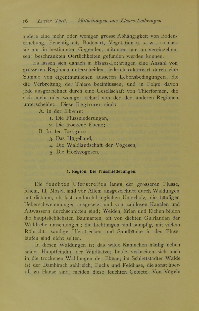 andere eine mehr oder weniger grosse Abhängigkeit von Boden- erhebung, Feuchtigkeit, Bodenart, Vegetation u. s. w., so dass sie nur in bestimmten Gegenden, mitunter nur an vereinzelten, sehr beschränkten Oertlichkeiten gefunden werden können. Es lassen sich danach in Elsass-Lothringen eine Anzahl von grösseren Regionen unterscheiden, jede charakterisirt durch eine Summe von eigenthümlichen äusseren Lebensbedingungen, die die Verbreitung der Thiere beeinflussen, und in Folge davon jede ausgezeichnet durch eine Gesellschaft von Thierformen, die sich mehr oder weniger scharf von der der anderen Regionen unterscheidet. Diese Regionen sind: A. In der Ebene: 1. Die Flussniederungen, 2. Die trockene Ebene; B. In den Bergen : 3. Das Hügelland, 4. Die Waldlandschaft der Vogesen, 5. Die Hochvogesen. 1. Region. Die Flussniederungen. Die feuchten Uferstreifen längs der grösseren Flüsse, Rhein, 111, Mosel, sind vor Allem ausgezeichnet durch Waldungen mit dichtem, oft fast undurchdringlichen Unterholz, die häufigen Ueberschwemmungen ausgesetzt und von zahllosen Kanälen und Altwassern durchschnitten sind; Weiden, Erlen und Eichen bilden die hauptsächlichsten Baumarten, oft von dichten Guirlanden der Waldrebe umschlungen; die Lichtungen sind sumpfig, mit vielem Röhricht; sandige Uferstrecken und Sandbänke in den Fluss- läufen sind nicht selten. In diesen Waldungen ist das wilde Kaninchen häufig neben seiner Hauptfeindin, der Wildkatze; beide verbreiten sich auch in die trockenen Waldungen der Ebene; im Schlettstädter Walde ist der Damhirsch zahlreich; Fuchs und Feldhase, die sonst über- all zu Hause sind, meiden diese feuchten Gebiete. Von Vögeln