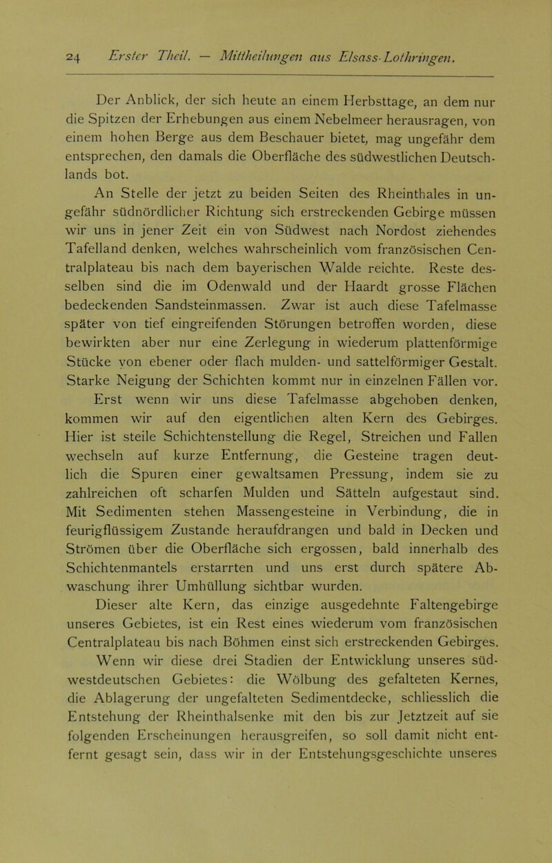 Der Anblick, der sich heute an einem Herbsttage, an dem nur die Spitzen der Erhebungen aus einem Nebelmeer herausragen, von einem hohen Berge aus dem Beschauer bietet, mag ungefähr dem entsprechen, den damals die Oberfläche des südwestlichen Deutsch- lands bot. An Stelle der jetzt zu beiden Seiten des Rheinthaies in un- gefähr südnördlicher Richtung sich erstreckenden Gebirge müssen wir uns in jener Zeit ein von Südwest nach Nordost ziehendes Tafelland denken, welches wahrscheinlich vom französischen Cen- tralplateau bis nach dem bayerischen Walde reichte. Reste des- selben sind die im Odenwald und der Haardt grosse Flächen bedeckenden Sandsteinmassen. Zwar ist auch diese Tafelmasse später von tief eingreifenden Störungen betroffen worden, diese bewirkten aber nur eine Zerlegung in wiederum plattenförmige Stücke von ebener oder flach mulden- und sattelförmiger Gestalt. Starke Neigung der Schichten kommt nur in einzelnen Fällen vor. Erst wenn wir uns diese Tafelmasse abgehoben denken, kommen wir auf den eigentlichen alten Kern des Gebirges. Hier ist steile Schichtenstellung die Regel, Streichen und Fallen wechseln auf kurze Entfernung, die Gesteine tragen deut- lich die Spuren einer gewaltsamen Pressung, indem sie zu zahlreichen oft scharfen Mulden und Sätteln aufgestaut sind. Mit Sedimenten stehen Massengesteine in Verbindung, die in feurigflüssigem Zustande heraufdrangen und bald in Decken und Strömen über die Oberfläche sich ergossen, bald innerhalb des Schichtenmantels erstarrten und uns erst durch spätere Ab- waschung ihrer Umhüllung sichtbar wurden. Dieser alte Kern, das einzige ausgedehnte Faltengebirge unseres Gebietes, ist ein Rest eines wiederum vom französischen Centralplateau bis nach Böhmen einst sich erstreckenden Gebirges. Wenn wir diese drei Stadien der Entwicklung unseres süd- westdeutschen Gebietes: die Wölbung des gefalteten Kernes, die Ablagerung der ungefalteten Sedimentdecke, schliesslich die Entstehung der Rheinthalsenke mit den bis zur Jetztzeit auf sie folgenden Erscheinungen herausgreifen, so soll damit nicht ent- fernt gesagt sein, dass wir in der Entstehungsgeschichte unseres