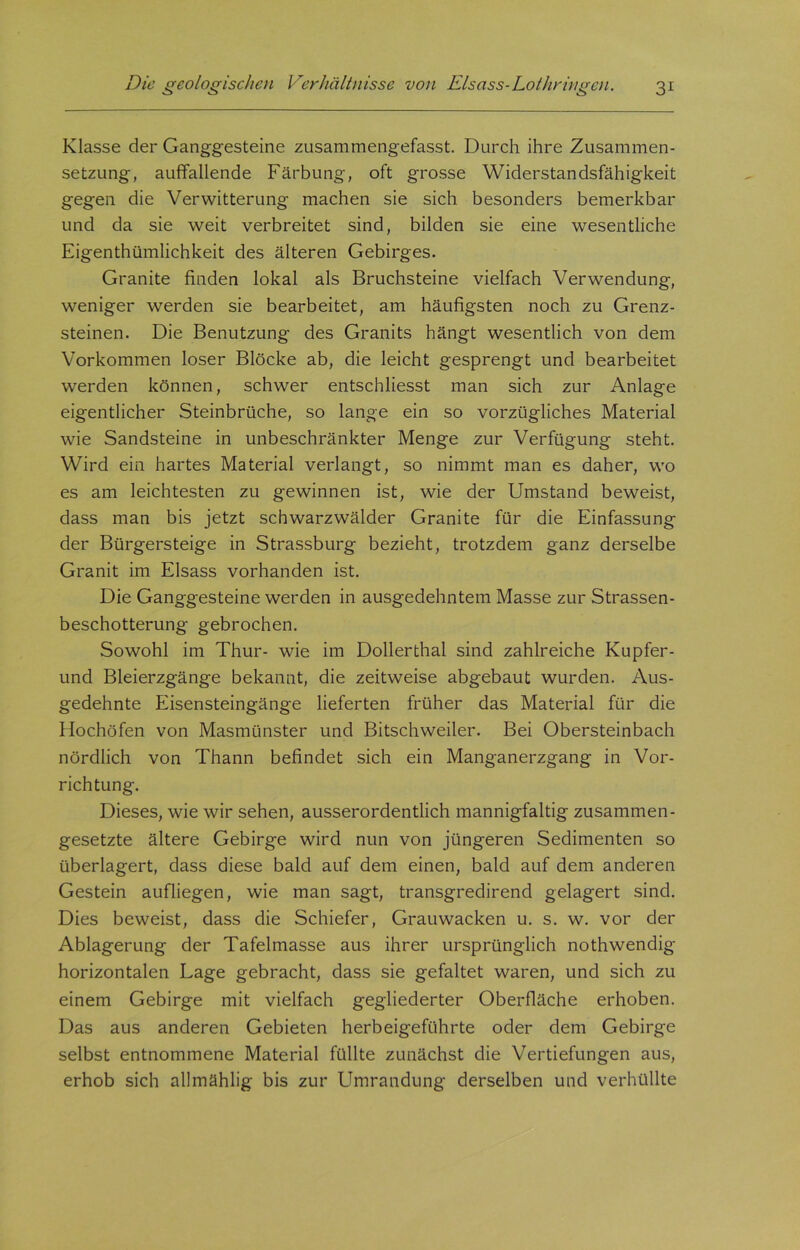 Klasse der Ganggesteine zusammengefasst. Durch ihre Zusammen- setzung, auffallende Färbung, oft grosse Widerstandsfähigkeit gegen die Verwitterung machen sie sich besonders bemerkbar und da sie weit verbreitet sind, bilden sie eine wesentliche Eigenthümlichkeit des älteren Gebirges. Granite finden lokal als Bruchsteine vielfach Verwendung, weniger werden sie bearbeitet, am häufigsten noch zu Grenz- steinen. Die Benutzung des Granits hängt wesentlich von dem Vorkommen loser Blöcke ab, die leicht gesprengt und bearbeitet werden können, schwer entschliesst man sich zur Anlage eigentlicher Steinbrüche, so lange ein so vorzügliches Material wie Sandsteine in unbeschränkter Menge zur Verfügung steht. Wird ein hartes Material verlangt, so nimmt man es daher, wo es am leichtesten zu gewinnen ist, wie der Umstand beweist, dass man bis jetzt schwarzwälder Granite für die Einfassung der Bürgersteige in Strassburg bezieht, trotzdem ganz derselbe Granit im Eisass vorhanden ist. Die Ganggesteine werden in ausgedehntem Masse zur Strassen- beschotterung gebrochen. Sowohl im Thur- wie im Dollerthal sind zahlreiche Kupfer - und Bleierzgänge bekannt, die zeitweise abgebaut wurden. Aus- gedehnte Eisensteingänge lieferten früher das Material für die Hochöfen von Masmünster und Bitschweiler. Bei Obersteinbach nördlich von Thann befindet sich ein Manganerzgang in Vor- richtung. Dieses, wie wir sehen, ausserordentlich mannigfaltig zusammen- gesetzte ältere Gebirge wird nun von jüngeren Sedimenten so überlagert, dass diese bald auf dem einen, bald auf dem anderen Gestein aufliegen, wie man sagt, transgredirend gelagert sind. Dies beweist, dass die Schiefer, Grauwacken u. s. w. vor der Ablagerung der Tafelmasse aus ihrer ursprünglich nothwendig horizontalen Lage gebracht, dass sie gefaltet waren, und sich zu einem Gebirge mit vielfach gegliederter Oberfläche erhoben. Das aus anderen Gebieten herbeigeführte oder dem Gebirge selbst entnommene Material füllte zunächst die Vertiefungen aus, erhob sich allmählig bis zur Umrandung derselben und verhüllte