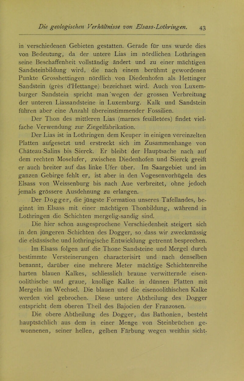 in verschiedenen Gebieten gestatten. Gerade für uns wurde dies von Bedeutung, da der untere Lias im nördlichen Lothringen seine Beschaffenheit vollständig ändert und zu einer mächtigen Sandsteinbildung wird, die nach einem berühmt gewordenen Punkte Grosshettingen nördlich von Diedenhofen als Hettinger Sandstein (gres d’Hettange) bezeichnet wird. Auch von Luxem- burger Sandstein spricht man wegen der grossen Verbreitung der unteren Liassandsteine in Luxemburg. Kalk und Sandstein führen aber eine Anzahl übereinstimmender Fossilien. Der Thon des mittleren Lias (marnes feuilletees) findet viel- fache Verwendung zur Ziegelfabrikation. Der Lias ist in Lothringen dem Keuper in einigen vereinzelten Platten aufgesetzt und erstreckt sich im Zusammenhänge von Chäteau-Salins bis Sierck. Er bleibt der Hauptsache nach auf dem rechten Moselufer, zwischen Diedenhofen und Sierck greift er auch breiter auf das linke Ufer über. Im Saargebiet und im ganzen Gebirge fehlt er, ist aber in den Vogesenvorhügeln des Eisass von Weissenburg bis nach Aue verbreitet, ohne jedoch jemals grössere Ausdehnung zu erlangen. Der Dogger, die jüngste Formation unseres Tafellandes, be- ginnt im Eisass mit einer mächtigen Thonbildung, während in Lothringen die Schichten mergelig-sandig sind. Die hier schon ausgesprochene Verschiedenheit steigert sich in den jüngeren Schichten des Dogger, so dass wir zweckmässig die elsässische und lothringische Entwicklung getrennt besprechen. Im Eisass folgen auf die Thone Sandsteine und Mergel durch bestimmte Versteinerungen characterisirt und nach denselben benannt, darüber eine mehrere Meter mächtige Schichtenreihe harten blauen Kalkes, schliesslich braune verwitternde eisen- oolithische und graue, knollige Kalke in dünnen Platten mit Mergeln im Wechsel. Die blauen und die eisenoolithischen Kalke werden viel gebrochen. Diese untere Abtheilung des Dogger entspricht dem oberen Theil des Bajocien der Franzosen. Die obere Abtheilung des Dogger, das Bathonien, besteht hauptsächlich aus dem in einer Menge von Steinbrüchen ge- wonnenen, seiner hellen, gelben Färbung wegen weithin sicht-