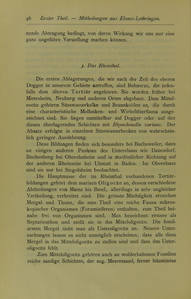 nende Abtragung- bedingt, von deren Wirkung wir uns nur eine ganz ungefähre Vorstellung machen können. j. Das Rheinthal. Die ersten Ablagerungen, die wir nach der Zeit des oberen Dogger in unserem Gebiete antreffen, sind Bohnerze, die jeden- falls dem älteren Tertiär angehören. Sie wurden früher bei Mietesheim, Neuburg und anderen Orten abgebaut. Dem Mittel- eocän gehören Süsswasserkalke und Braunkohlen an, die durch eine characteristische Mollusken- und Wirbelthierfauna ausge- zeichnet sind. Sie liegen unmittelbar auf Dogger oder auf den diesen überlagernden Schichten mit Rhynchonella varians. Der Absatz erfolgte in einzelnen Süsswasserbecken von wahrschein- lich geringer Ausdehnung. Diese Bildungen finden sich besonders bei Buchsweiler, dann an einigen anderen Punkten des Untereisass wie Dauendorf, Bischenberg bei Oberehnheim und in nordöstlicher Richtung auf der anderen Rheinseite bei Ubstatt in Baden. Im Obereisass sind sie nur bei Siegolsheim beobachtet. Die Hauptmasse der im Rheinthal vorhandenen Tertiär- bildungen gehört dem marinen Oligocän an, dessen verschiedene Abtheilungen von Mainz bis Basel, allerdings in sehr ungleicher Vertheilung, verbreitet sind. Die grösste Mächtigkeit erreichen Mergel und Thone, die zum Theil eine reiche Fauna mikros- kopischer Organismen (Foraminiferen) enthalten, zum Theil bei- nahe frei von Organismen sind. Man bezeichnet erstere als Septarienthon und stellt sie in das Mitteloligocän. Die fossil- armen Mergel sieht man als Unteroligocän an. Neuere Unter- suchungen lassen es nicht unmöglich erscheinen, dass alle diese Mergel in das Mitteloligocän zu stellen sind und dass das Unter- oligocän fehlt. Zum Mitteloligocän gehören auch an wohlerhaltenen Fossilien reiche sandige Schichten, der sog. Meeressand, ferner bituminöse