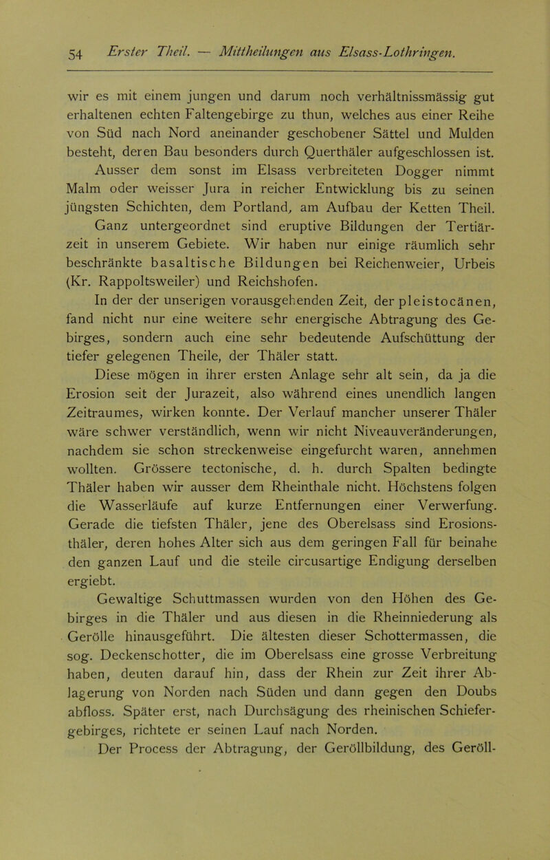 wir es mit einem jungen und darum noch verhältnissmässig gut erhaltenen echten Faltengebirge zu thun, welches aus einer Reihe von Süd nach Nord aneinander geschobener Sättel und Mulden besteht, deren Bau besonders durch Querthäler aufgeschlossen ist. Ausser dem sonst im Eisass verbreiteten Dogger nimmt Malm oder weisser Jura in reicher Entwicklung bis zu seinen jüngsten Schichten, dem Portland, am Aufbau der Ketten Theil. Ganz untergeordnet sind eruptive Bildungen der Tertiär- zeit in unserem Gebiete. Wir haben nur einige räumlich sehr beschränkte basaltische Bildungen bei Reichenweier, Urbeis (Kr. Rappoltsweiler) und Reichshofen. In der der unserigen vorausgehenden Zeit, der pleistocänen, fand nicht nur eine weitere sehr energische Abtragung des Ge- birges, sondern auch eine sehr bedeutende Aufschüttung der tiefer gelegenen Theile, der Thäler statt. Diese mögen in ihrer ersten Anlage sehr alt sein, da ja die Erosion seit der Jurazeit, also während eines unendlich langen Zeitraumes, wirken konnte. Der Verlauf mancher unserer Thäler wäre schwer verständlich, wenn wir nicht Niveauveränderungen, nachdem sie schon streckenweise eingefurcht waren, annehmen wollten. Grössere tectonische, d. h. durch Spalten bedingte Thäler haben wir ausser dem Rheinthale nicht. Höchstens folgen die Wasserläufe auf kurze Entfernungen einer Verwerfung. Gerade die tiefsten Thäler, jene des Obereisass sind Erosions- thäler, deren hohes Alter sich aus dem geringen Fall für beinahe den ganzen Lauf und die steile circusartige Endigung derselben ergiebt. Gewaltige Schuttmassen wurden von den Höhen des Ge- birges in die Thäler und aus diesen in die Rheinniederung als Gerolle hinausgeführt. Die ältesten dieser Schottermassen, die sog. Deckenschotter, die im Obereisass eine grosse Verbreitung haben, deuten darauf hin, dass der Rhein zur Zeit ihrer Ab- lagerung von Norden nach Süden und dann gegen den Doubs abfloss. Später erst, nach Durchsägung des rheinischen Schiefer- gebirges, richtete er seinen Lauf nach Norden. Der Process der Abtragung, der Geröllbildung, des Geröll-