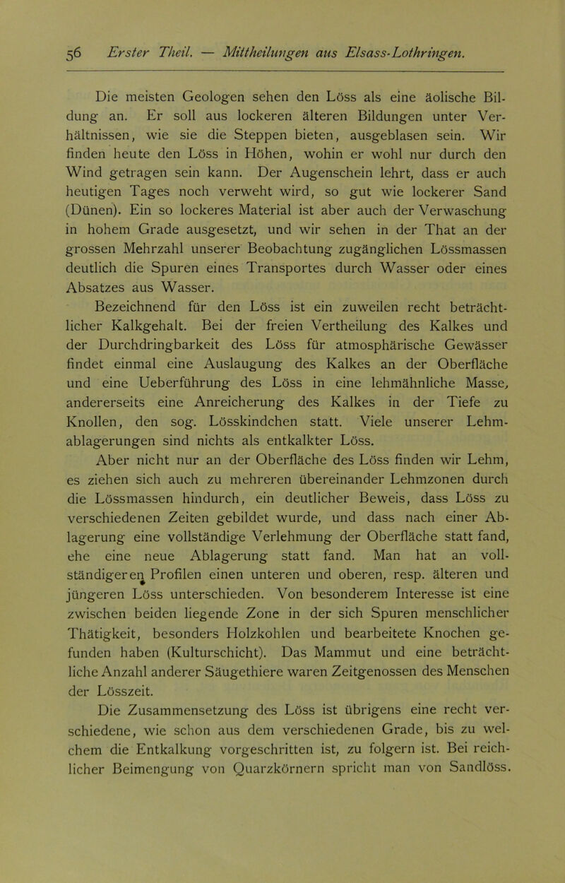 Die meisten Geologen sehen den Löss als eine äolische Bil- dung an. Er soll aus lockeren älteren Bildungen unter Ver- hältnissen, wie sie die Steppen bieten, ausgeblasen sein. Wir finden heute den Löss in Höhen, wohin er wohl nur durch den Wind getragen sein kann. Der Augenschein lehrt, dass er auch heutigen Tages noch verweht wird, so gut wie lockerer Sand (Dünen). Ein so lockeres Material ist aber auch der Verwaschung in hohem Grade ausgesetzt, und wir sehen in der That an der grossen Mehrzahl unserer Beobachtung zugänglichen Lössmassen deutlich die Spuren eines Transportes durch Wasser oder eines Absatzes aus Wasser. Bezeichnend für den Löss ist ein zuweilen recht beträcht- licher Kalkgehalt. Bei der freien Vertheilung des Kalkes und der Durchdringbarkeit des Löss für atmosphärische Gewässer findet einmal eine Auslaugung des Kalkes an der Oberfläche und eine Ueberführung des Löss in eine lehmähnliche Masse, andererseits eine Anreicherung des Kalkes in der Tiefe zu Knollen, den sog. Lösskindchen statt. Viele unserer Lehm- ablagerungen sind nichts als entkalkter Löss. Aber nicht nur an der Oberfläche des Löss finden wir Lehm, es ziehen sich auch zu mehreren übereinander Lehmzonen durch die Lössmassen hindurch, ein deutlicher Beweis, dass Löss zu verschiedenen Zeiten gebildet wurde, und dass nach einer Ab- lagerung eine vollständige Verlehmung der Oberfläche statt fand, ehe eine neue Ablagerung statt fand. Man hat an voll- ständigeren Profilen einen unteren und oberen, resp. älteren und jüngeren Löss unterschieden. Von besonderem Interesse ist eine zwischen beiden liegende Zone in der sich Spuren menschlicher Thätigkeit, besonders Holzkohlen und bearbeitete Knochen ge- funden haben (Kulturschicht). Das Mammut und eine beträcht- liche Anzahl anderer Säugethiere waren Zeitgenossen des Menschen der Lösszeit. Die Zusammensetzung des Löss ist übrigens eine recht ver- schiedene, wie schon aus dem verschiedenen Grade, bis zu wel- chem die Entkalkung vorgeschritten ist, zu folgern ist. Bei reich- licher Beimengung von Quarzkörnern spricht man von Sandlöss.