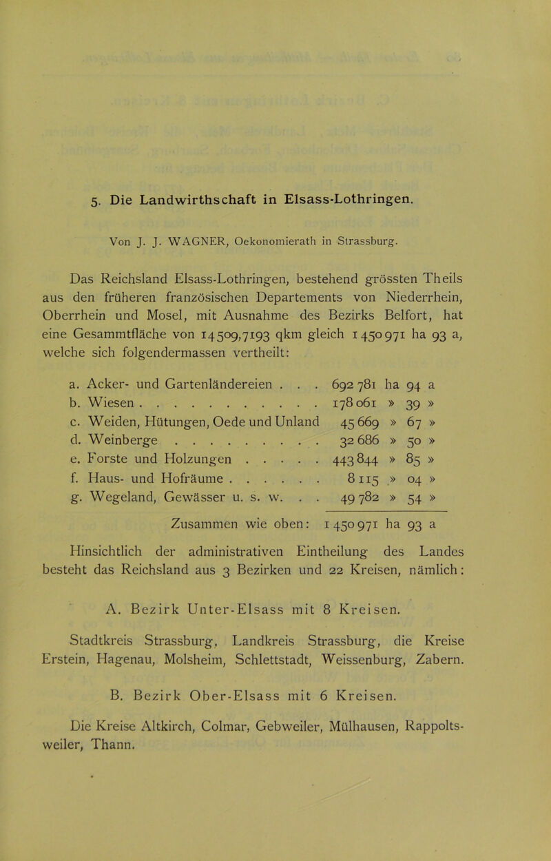 Von J. J. WAGNER, Oekonomierath in Strassburg. Das Reichsland Elsass-Lothringen, bestehend grössten Theils aus den früheren französischen Departements von Niederrhein, Oberrhein und Mosel, mit Ausnahme des Bezirks Beifort, hat eine Gesammtfläche von 14509,7193 qkm gleich 1450 971 ha 93 a, welche sich folgendermassen vertheilt: a. Acker- und Gartenländereien . . . 692 781 ha 94 a b. Wiesen 178061 » 39 » c. Weiden, Hütungen, Oede und Unland 45669 » 67 » d. Weinberge 32 686 » 50 » e. Forste und Holzungen 443844 » 85 » f. Haus- und Hofräume 8115 » 04 » g. Wegeland, Gewässer u. s. w. . . 49782 » 54 » Zusammen wie oben: 1450971 ha 93 a Hinsichtlich der administrativen Eintheilung des Landes besteht das Reichsland aus 3 Bezirken und 22 Kreisen, nämlich: A. Bezirk Unter-Elsass mit 8 Kreisen. Stadtkreis Strassburg, Landkreis Strassburg, die Kreise Erstein, Hagenau, Molsheim, Schlettstadt, Weissenburg, Zabern. B. Bezirk Ober-Elsass mit 6 Kreisen. Die Kreise Altkirch, Colmar, Gebweiler, Mülhausen, Rappolts- weiler, Thann.