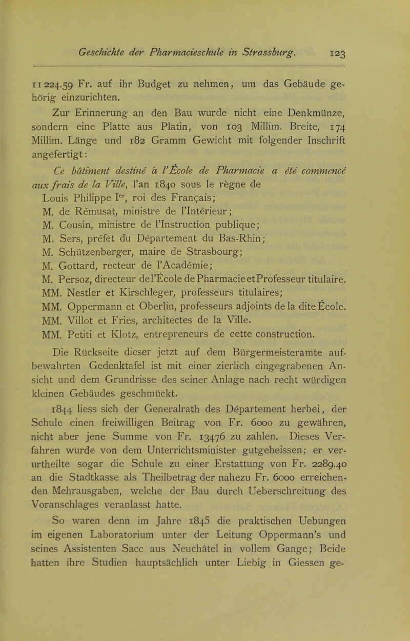 11224.59 Fr. auf ihr Budget zu nehmen, um das Gebäude ge- hörig einzurichten. Zur Erinnerung an den Bau wurde nicht eine Denkmünze, sondern eine Platte aus Platin, von 103 Millim. Breite, 174 Millim. Länge und 182 Gramm Gewicht mit folgender Inschrift angefertigt: Ce bätiment destine ä U Ecole de Pharmacie a ete commcnce aux frais de la Ville, Tan 1840 sous le regne de Louis Philippe Ier, roi des Frangais; M. de Remusat, ministre de Tlnterieur; M. Cousin, ministre de l’Instruction publique; M. Sers, prefet du Departement du Bas-Rhin; M. Schützenberger, maire de Strasbourg; M. Gottard, recteur de l’Academie; M. Persoz, directeur del’Ecole de Pharmacie et Professeur titulaire. MM. Nestler et Kirschleger, professeurs titulaires; MM. Oppermann et Oberlin, professeurs adjoints de la dite Ecole. MM. Villot et Fries, architectes de la Ville. MM. Petiti et Klotz, entrepreneurs de cette construction. Die Rückseite dieser jetzt auf dem Bürgermeisteramte auf- bewahrten Gedenktafel ist mit einer zierlich eingegrabenen An- sicht und dem Grundrisse des seiner Anlage nach recht würdigen kleinen Gebäudes geschmückt. 1844 liess sich der Generalrath des Departement herbei, der Schule einen freiwilligen Beitrag von Fr. 6000 zu gewähren, nicht aber jene Summe von Fr. 13476 zu zahlen. Dieses Ver- fahren wurde von dem Unterrichtsminister gutgeheissen; er ver- urtheilte sogar die Schule zu einer Erstattung von Fr. 2289.40 an die Stadtkasse als Theilbetrag der nahezu Fr. 6000 erreichen- den Mehrausgaben, welche der Bau durch Ueberschreitung des Voranschlages veranlasst hatte. So waren denn im Jahre 1845 die praktischen Uebungen im eigenen Laboratorium unter der Leitung Oppermann’s und seines Assistenten Sacc aus Neuchätel in vollem Gange; Beide hatten ihre Studien hauptsächlich unter Liebig in Giessen ge-