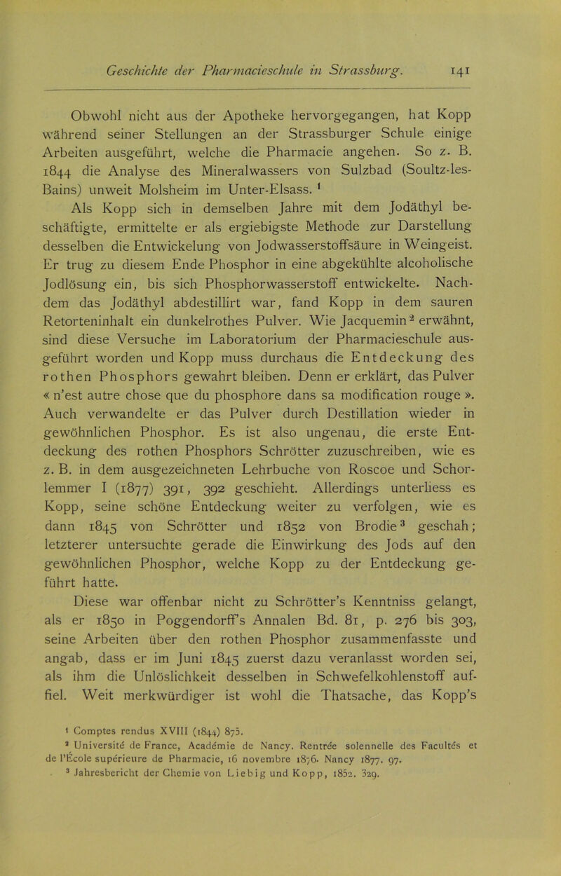 Obwohl nicht aus der Apotheke hervorgegangen, hat Kopp während seiner Stellungen an der Strassburger Schule einige Arbeiten ausgeführt, welche die Pharmacie angehen. So z. B. 1844 die Analyse des Mineralwassers von Sulzbad (Soultz-les- Bains) unweit Molsheim im Unter-Elsass. 1 Als Kopp sich in demselben Jahre mit dem Jodäthyl be- schäftigte, ermittelte er als ergiebigste Methode zur Darstellung desselben die Entwickelung von Jodwasserstoffsäure in Weingeist. Er trug zu diesem Ende Phosphor in eine abgekühlte alcoholische Jodlösung ein, bis sich Phosphorwasserstoff entwickelte. Nach- dem das Jodäthyl abdestillirt war, fand Kopp in dem sauren Retorteninhalt ein dunkelrothes Pulver. Wie Jacquemin2 erwähnt, sind diese Versuche im Laboratorium der Pharmacieschule aus- geführt worden und Kopp muss durchaus die Entdeckung des rothen Phosphors gewahrt bleiben. Denn er erklärt, das Pulver « n’est autre chose que du phosphore dans sa modification rouge ». Auch verwandelte er das Pulver durch Destillation wieder in gewöhnlichen Phosphor. Es ist also ungenau, die erste Ent- deckung des rothen Phosphors Schrötter zuzuschreiben, wie es z. B. in dem ausgezeichneten Lehrbuche von Roscoe und Schor- lemmer I (1877) 391, 392 geschieht. Allerdings unterliess es Kopp, seine schöne Entdeckung weiter zu verfolgen, wie es dann 1845 von Schrötter und 1852 von Brodie3 geschah; letzterer untersuchte gerade die Einwirkung des Jods auf den gewöhnlichen Phosphor, welche Kopp zu der Entdeckung ge- führt hatte. Diese war offenbar nicht zu Schrötter’s Kenntniss gelangt, als er 1850 in Poggendorffs Annalen Bd. 81, p. 276 bis 303, seine Arbeiten über den rothen Phosphor zusammenfasste und angab, dass er im Juni 1845 zuerst dazu veranlasst worden sei, als ihm die Einlöslichkeit desselben in Schwefelkohlenstoff auf- fiel. Weit merkwürdiger ist wohl die Thatsache, das Kopp’s * Comptes rendus XVIII (1844) 875. 2 Universitd de France, Academie de Nancy. Rentrde solennelle des Facultds et de l’Ecole superieure de Pharmacie, 16 novembre 1876. Nancy 1877. 97. 3 Jahresbericht der Chemie von Liebig und Kopp, i85e. 329.