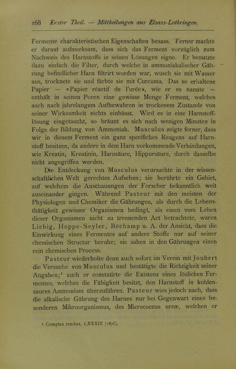 Fermente charakteristischen Eigenschaften besass. Ferner machte er daraut aufmerksam, dass sich das Ferment vorzüglich zum Nachweis des Harnstoffs in seinen Lösungen eigne. Er benutzte dazu einfach die Filter, durch welche in ammoniakalischer Gäh- rung befindlicher Harn filtrirt worden war, wusch sie mit Wasser aus, trocknete sie und färbte sie mit Curcuma. Das so erhaltene Papier — «Papier reactif de l’uree», wie er es nannte — enthält in seinen Poren eine gewisse Menge Ferment, welches auch nach jahrelangem Aufbewahren in trockenem Zustande von seiner Wirksamkeit nichts einbüsst. Wird es in eine Harnstoff- lösung eingetaucht, so bräunt es sich nach wenigen Minuten in Folge der Bildung von Ammoniak. Musculus zeigte ferner, dass wir in diesem Ferment ein ganz specifiches Reagens auf Harn- stoff besitzen, da andere in dem Harn vorkommende Verbindungen, wie Kreatin, Kreatinin, Harnsäure, Hippursäure, durch dasselbe nicht angegriffen werden. Die Entdeckung von Musculus verursachte in der wissen- schaftlichen Welt gerechtes Aufsehen; sie berührte ein Gebiet, auf welchem die Anschauungen der Forscher bekanntlich weit auseinander gingen. Während Pasteur mit den meisten der Physiologen und Chemiker die Gährungen, als durch die Lebens- thätigkeit gewisser Organismen bedingt, als einen vom Leben dieser Organismen nicht zu trennenden Act betrachtete, waren Liebig, Hoppe-Seyler, Bechamp u. A. der Ansicht, dass die Einwirkung eines Fermentes auf andere Stoffe nur auf seiner chemischen Structur beruhe; sie sahen in den Gährungen einen rein chemischen Process. Pasteur wiederholte denn auch sofort im Verein mit Joubert die Versuche von Musculus und bestätigte die Richtigkeit seiner Angaben;' auch er constatirte die Existenz eines löslichen Fer- mentes, welches die Fähigkeit besitzt, den Harnstoff in kohlen- saures Ammonium überzuführen. Pasteur wies jedoch nach, dass die alkalische Gährung des Harnes nur bei Gegenwart eines be- sonderen Mikroorganismus, des Micrococcus ureae, welchen er » Comptes rendus, 1.XXXIII (1876).