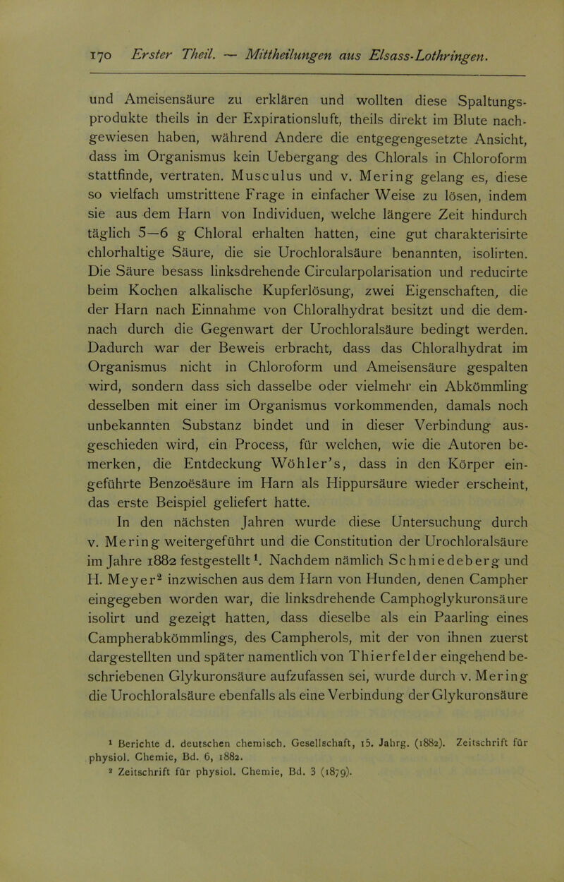 und Ameisensäure zu erklären und wollten diese Spaltungs- produkte theils in der Expirationsluft, theils direkt im Blute nach- gewiesen haben, während Andere die entgegengesetzte Ansicht, dass im Organismus kein Uebergang des Chlorals in Chloroform stattfinde, vertraten. Musculus und v. Mering gelang es, diese so vielfach umstrittene Frage in einfacher Weise zu lösen, indem sie aus dem Harn von Individuen, welche längere Zeit hindurch täglich 5—6 g Chloral erhalten hatten, eine gut charakterisirte chlorhaltige Säure, die sie Urochloralsäure benannten, isolirten. Die Säure besass linksdrehende Circularpolarisation und reducirte beim Kochen alkalische Kupferlösung, zwei Eigenschaften, die der Harn nach Einnahme von Chloralhydrat besitzt und die dem- nach durch die Gegenwart der Urochloralsäure bedingt werden. Dadurch war der Beweis erbracht, dass das Chloralhydrat im Organismus nicht in Chloroform und Ameisensäure gespalten wird, sondern dass sich dasselbe oder vielmehr ein Abkömmling desselben mit einer im Organismus vorkommenden, damals noch unbekannten Substanz bindet und in dieser Verbindung aus- geschieden wird, ein Process, für welchen, wie die Autoren be- merken, die Entdeckung Wöhler’s, dass in den Körper ein- geführte Benzoesäure im Harn als Hippursäure wieder erscheint, das erste Beispiel geliefert hatte. In den nächsten Jahren wurde diese Untersuchung durch v. Mering weitergeführt und die Constitution der Urochloralsäure im Jahre 1882 festgestelltl. Nachdem nämlich Schmiedeberg und H. Meyer2 inzwischen aus dem Harn von Hunden, denen Campher eingegeben worden war, die linksdrehende Camphoglykuronsäure isolirt und gezeigt hatten, dass dieselbe als ein Paarling eines Campherabkömmlings, des Campherols, mit der von ihnen zuerst dargestellten und später namentlich von Thierfelder eingehend be- schriebenen Glykuronsäure aufzufassen sei, wurde durch v. Mering die Urochloralsäure ebenfalls als eine Verbindung der Glykuronsäure 1 Berichte d. deutschen chemisch. Gesellschaft, i5. Jahrg. (1882). Zeitschrift für physiol. Chemie, Bd. 6, 1882.