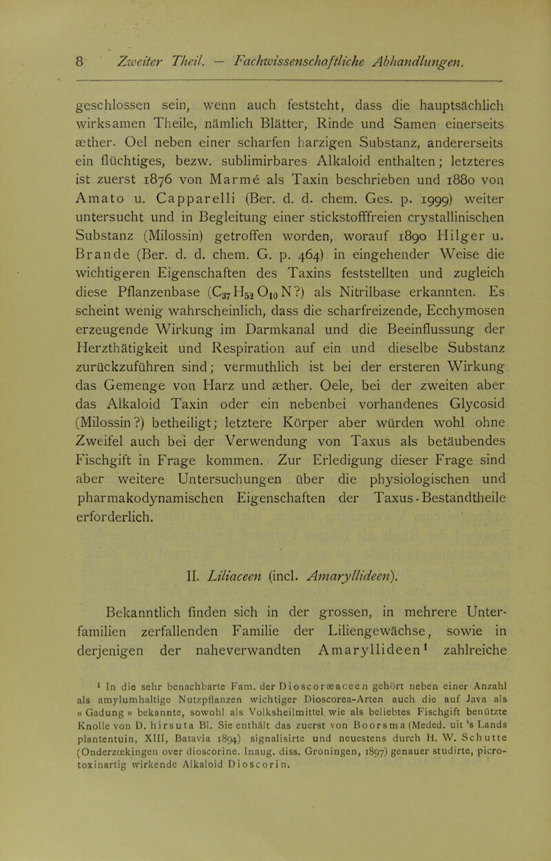 geschlossen sein, wenn auch feststeht, dass die hauptsächlich wirksamen Theile, nämlich Blätter, Rinde und Samen einerseits aether. Oel neben einer scharfen harzigen Substanz, andererseits ein flüchtiges, bezw. sublimirbares Alkaloid enthalten; letzteres ist zuerst 1876 von Marme als Taxin beschrieben und 1880 von Amato u. Capparelli (Ber. d. d. ehern. Ges. p. 1999) weiter untersucht und in Begleitung einer stickstofffreien crystallinischen Substanz (Milossin) getroffen worden, worauf 1890 Hilger u. Brande (Ber. d. d. chem. G. p. 464) in eingehender Weise die wichtigeren Eigenschaften des Taxins feststellten und zugleich diese Pflanzenbase (Ca7 H52 O10 N ?) als Nitrilbase erkannten. Es scheint wenig wahrscheinlich, dass die scharfreizende, Ecchymosen erzeugende Wirkung im Darmkanal und die Beeinflussung der Herzthätigkeit und Respiration auf ein und dieselbe Substanz zurückzuführen sind; vermuthlich ist bei der ersteren Wirkung das Gemenge von Harz und aether. Oele, bei der zweiten aber das Alkaloid Taxin oder ein nebenbei vorhandenes Glycosid (Milossin?) betheiligt; letztere Körper aber würden wohl ohne Zweifel auch bei der Verwendung von Taxus als betäubendes Fischgift in Frage kommen. Zur Erledigung dieser Frage sind aber weitere Untersuchungen über die physiologischen und pharmakodynamischen Eigenschaften der Taxus - Bestandteile erforderlich. II. Liliaceen (incl. Amaryllideen). Bekanntlich finden sich in der grossen, in mehrere Unter- familien zerfallenden Familie der Liliengewächse, sowie in derjenigen der naheverwandten Amaryllideen1 zahlreiche 1 In die sehr benachbarte Fam. der Dioscoraeaceen gehört neben einer Anzahl als amylumhaltige Nutzpflanzen wichtiger Dioscorea-Arten auch die auf Java als « Gadung » bekannte, sowohl als Volksheilmittel wie als beliebtes Fischgift benützte Knolle von D. hirsuta Bl. Sie enthält das zuerst von Boorsma (Meded. uit ’s Lands plantentuin, XIII, Batavia 1894) signalisirte und neuestens durch H. W. Schutte (Onderzoekingen over dioscorine. Inaug. diss. Groningen, 1897) genauer studirte, picro- toxinartig wirkende Alkaloid Dioscorin.