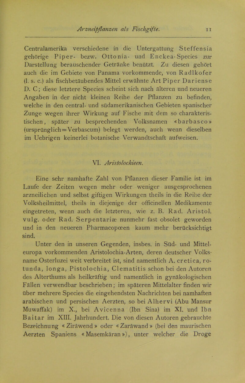 Centralamerika verschiedene in die Untergattung Steffensia gehörige Piper- bezw. Ottonia- und Enckea-Species zur Darstellung berauschender Getränke benützt. Zu diesen gehört auch die im Gebiete von Panama vorkommende, von Radlkofer (1. s. c.) als fischbetäubendes Mittel erwähnte Art Piper Dariense D. C; diese letztere Species scheint sich nach älteren und neueren Angaben in der nicht kleinen Reihe der Pflanzen zu befinden, welche in den central- und südamerikanischen Gebieten spanischer Zunge wegen ihrer Wirkung auf Fische mit dem so charakteris- tischen , später zu besprechenden Volksnamen «barbasco» (ursprünglich = Verbascum) belegt werden, auch wenn dieselben im Uebrigen keinerlei botanische Verwandtschaft aufweisen. VI. Aristolochieen. Eine sehr namhafte Zahl von Pflanzen dieser Familie ist im Laufe der Zeiten wegen mehr oder weniger ausgesprochenen arzneilichen und selbst giftigen Wirkungen theils in die Reihe der Volksheilmittel, theils in diejenige der officinellen Medikamente eingetreten, wenn auch die letzteren, wie z. B. Rad. Aristol. vulg. oder Rad. Serpentariae nunmehr fast obsolet geworden und in den neueren Pharmacopoeen kaum mehr berücksichtigt sind. Unter den in unseren Gegenden, insbes. in Süd- und Mittel- europa vorkommenden Aristolochia-Arten, deren deutscher Volks- name Osterluzei weit verbreitet ist, sind namentlich A. cretica, ro- tunda, longa, Pistolochia, Clematitis schon bei den Autoren des Alterthums als heilkräftig und namentlich in gynäkologischen Fällen verwendbar beschrieben; im späteren Mittelalter finden wir über mehrere Species die eingehendsten Nachrichten bei namhaften arabischen und persischen Aerzten, so bei Alhervi (Abu Mansur Muwaffak) im X., bei Avicenna (Ibn Sina) im XI. und Ibn Baitar im XIII. Jahrhundert. Die von diesen Autoren gebrauchte Bezeichnung « Ziräwend » oder «Zaräwand» (bei den maurischen Aerzten Spaniens «Masemkäran»), unter welcher die Droge