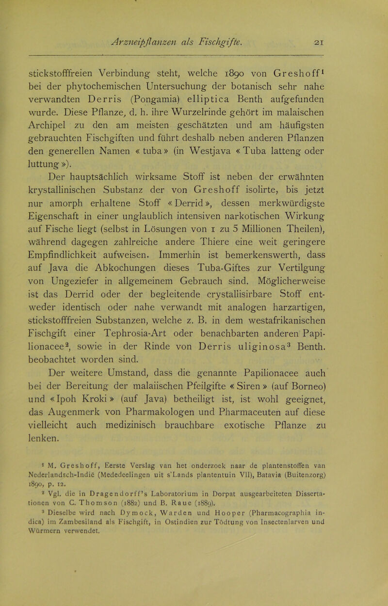 stickstofffreien Verbindung steht, welche 1890 von Greshoff1 bei der phytochemischen Untersuchung der botanisch sehr nahe verwandten Derris (Pongamia) elliptica Benth aufgefunden wurde. Diese Pflanze, d. h. ihre Wurzelrinde gehört im malaischen Archipel zu den am meisten geschätzten und am häufigsten gebrauchten Fischgiften und führt deshalb neben anderen Pflanzen den generellen Namen «tuba» (in Westjava «Tuba latteng oder luttung »). Der hauptsächlich wirksame Stoff ist neben der erwähnten krystallinischen Substanz der von Greshoff isolirte, bis jetzt nur amorph erhaltene Stoff «Derrid», dessen merkwürdigste Eigenschaft in einer unglaublich intensiven narkotischen Wirkung auf Fische liegt (selbst in Lösungen von 1 zu 5 Millionen Theilen), während dagegen zahlreiche andere Thiere eine weit geringere Empfindlichkeit aufweisen. Immerhin ist bemerkenswert!!, dass auf Java die Abkochungen dieses Tuba-Giftes zur Vertilgung von Ungeziefer in allgemeinem Gebrauch sind. Möglicherweise ist das Derrid oder der begleitende crystallisirbare Stoff ent- weder identisch oder nahe verwandt mit analogen harzartigen, stickstofffreien Substanzen, welche z. B. in dem westafrikanischen Fischgift einer Tephrosia-Art oder benachbarten anderen Papi- lionacee2, sowie in der Rinde von Derris uliginosa3 Benth. beobachtet worden sind. Der weitere Umstand, dass die genannte Papilionacee auch bei der Bereitung der malaiischen Pfeilgifte « Siren » (auf Borneo) und «Ipoh Kroki» (auf Java) betheiligt ist, ist wohl geeignet, das Augenmerk von Pharmakologen und Pharmaceuten auf diese vielleicht auch medizinisch brauchbare exotische Pflanze zu lenken. 1 M. Greshoff, Eerste Verslag van het onderzoek naar de planten stoffen van Ncderlandsch-IndiC (Mededeelingen uit s’Lands plantentuin VII), Batavia (Buitenzorg) 1890, p. 12. 2 Vgl. die in Dragendorff’s Laboratorium in Dorpat ausgearbeiteten Disserta- tionen von C. Thomson (1882) und B. Raue (1889). 3 Dieselbe wird nach Dymock, Warden und Hooper (Pharmacographia in- dica) im Zambesiland als Fischgift, in Ostindien zur Tödtung von Insectenlarven und Würmern verwendet.