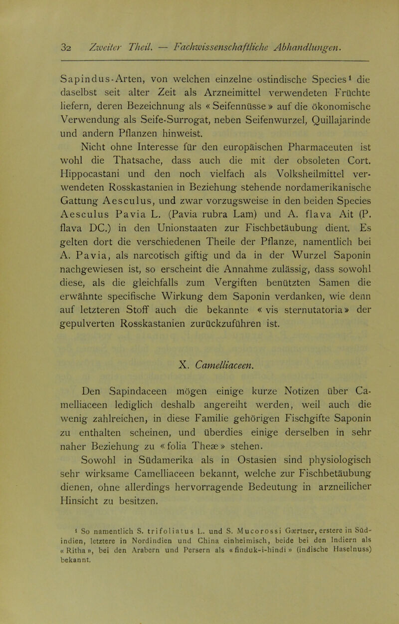 Sapindus-Arten, von welchen einzelne ostindische Species1 die daselbst seit alter Zeit als Arzneimittel verwendeten Früchte liefern, deren Bezeichnung als « Seifennüsse » auf die ökonomische Verwendung als Seife-Surrogat, neben Seifenwurzel, Quillajarinde und andern Pflanzen hinweist. Nicht ohne Interesse für den europäischen Pharmaceuten ist wohl die Thatsache, dass auch die mit der obsoleten Cort. Hippocastani und den noch vielfach als Volksheilmittel ver- wendeten Rosskastanien in Beziehung stehende nordamerikanische Gattung Aesculus, und zwar vorzugsweise in den beiden Species Aesculus Pavia L. (Pavia rubra Lam) und A. flava Ait (P. flava DC.) in den Unionstaaten zur Fischbetäubung dient. Es gelten dort die verschiedenen Theile der Pflanze, namentlich bei A. Pavia, als narcotisch giftig und da in der Wurzel Saponin nachgewiesen ist, so erscheint die Annahme zulässig, dass sowohl diese, als die gleichfalls zum Vergiften benützten Samen die erwähnte specifische Wirkung dem Saponin verdanken, wie denn auf letzteren Stoff auch die bekannte «vis sternutatoria» der gepulverten Rosskastanien zurückzuführen ist. N. Camelliaceen. Den Sapindaceen mögen einige kurze Notizen über Ca- melliaceen lediglich deshalb angereiht werden, weil auch die wenig zahlreichen, in diese Familie gehörigen Fischgifte Saponin zu enthalten scheinen, und überdies einige derselben in sehr naher Beziehung zu « folia Theae» stehen. Sowohl in Südamerika als in Ostasien sind physiologisch sehr wirksame Camelliaceen bekannt, welche zur Fischbetäubung dienen, ohne allerdings hervorragende Bedeutung in arzneilicher Hinsicht zu besitzen. 1 So namentlich S. trifoliatus L. und S. Mucorossi Gärtner, erstere in Süd- indien, letztere in Nordindien und China einheimisch, beide bei den Indiern als « Ritha», bei den Arabern und Persern als «finduk-i-hindi » (indische Haselnuss) bekannt.