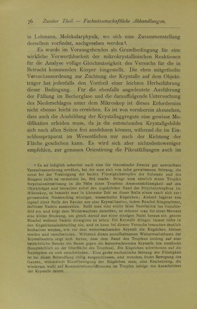 in Lehmann, Molekularphysik, wo sich eine Zusammenstellung derselben vorfindet, nachgesehen werdenl. Es wurde im Vorausgehenden als Grundbedingung für eine wirkliche Verwerthbarkeit der mikrokrystallinischen Reaktionen für die Analyse völlige Gleichmässigkeit des Versuchs für die in Betracht kommenden Körper hingestellt. Die eben mitgetheilte Versuchsanordnung zur Züchtung der Krystalle auf dem Objekt- träger hat jedenfalls den Vortheil einer leichten Herbeiführung dieser Bedingung. Für die ebenfalls angedeutete Ausführung der Fällung im Becherglase und die darauffolgende Untersuchung des Niederschlages unter dem Mikroskop ist dieses Erforderniss nicht ebenso leicht zu erreichen. Es ist von vornherein abzusehen, dass auch die Ausbildung der Krystallaggregate eine gewisse Mo- difikation erleiden muss, da ja die entstehenden Krystallgebilde sich nach allen Seiten frei ausdehnen können, während die im Ein- schlusspräparat im Wesentlichen nur nach der Richtung der Fläche geschehen kann. Es wird sich aber nichtsdestoweniger empfehlen, zur genauen Orientirung die Pikratfällungen auch im 1 Es sei lediglich nebenbei noch eine für theoretische Zwecke gut anwendbare Versuchsanordnung erwähnt, bei der man sich von jeder gewaltsamen Störung, die sonst bei der Vereinigung der beiden Flüssigkeitstropfen der Substanz und des Reagens nicht zu vermeiden ist, frei macht. Bringt man nämlich einen Tropfen Strychninnitratlösung in die Nähe eines Tropfens Ammoniakflüssigkeit auf den Objektträger und betrachtet sofort den zugekehrten Rand des Strychnintropfens im Mikroskop, so bemerkt man in kürzester Zeit an dieser Stelle einen rasch sich ver- grössernden Niederschlag winziger, wasserheller Kügelchen. Alsbald beginnt von irgend einer Stelle des Randes aus eine Krystallisation, indem Büschel feingespitzter, farbloser Nadeln ausstrahlen. Stellt man eine solche feine Nadelspitze ins Gesichts- feld ein und folgt dem Weiterwachsen derselben, so erkennt man für einen Moment eine kleine Stockung, um gleich darauf aus einer einzigen Nadel heraus ein ganzes Büschel weiterer Nadeln divergiren zu sehen. Die Krystalle dringen immer tiefer in den Kügelchenniederschlag ein, und es kann bei diesem Versuche besonders deutlich beobachtet werden, wie vor dem weiterwachsenden Krystall die Kügelchen kleiner werden und verschwinden. Während dieses unaufhaltsamen Weiterwachsthums der Krystallnadeln zeigt sich ferner, dass dem Rand des Tropfens entlang auf eine beträchtliche Strecke ein Strom gegen die heranwachsenden Krystalle hin stattfindet (hauptsächlich an der Oberfläche des Tropfens). Die Kügelchen schwimmen auf die Nadelspitze zu und verschwinden. Eine grobe mechanische Störung der Flüssigkeit ist bei dieser Behandlung völlig ausgeschlossen, und trotzdem findet Bewegung des Ganzen, wimmelnde Einzelbewegung der Kügelchen statt, eine Erscheinung, die wiederum wohl auf Konzentrationsdifferenzen im Tropfen infolge des Ausscheidens der Krystalle deutet.