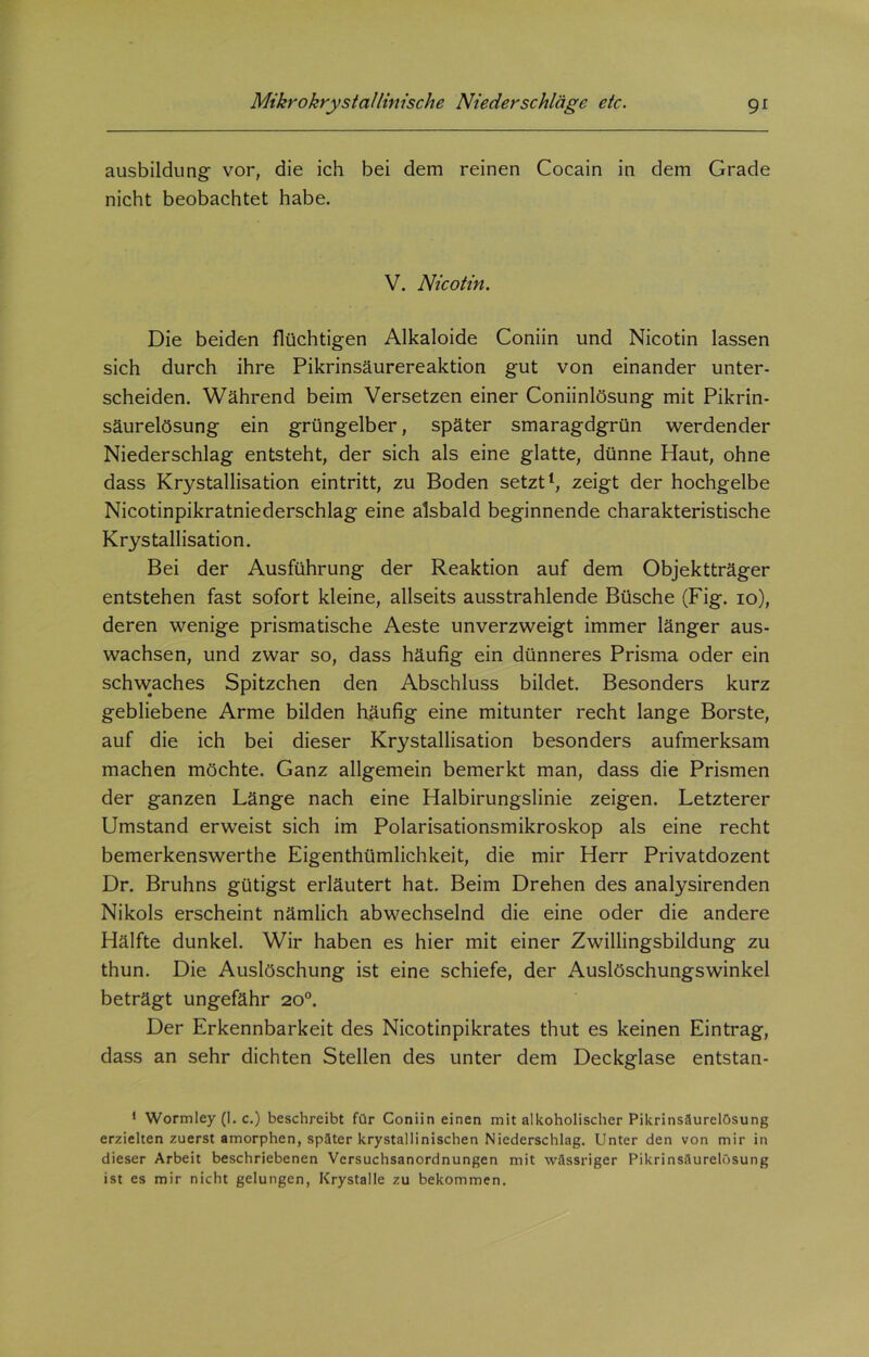 ausbildung vor, die ich bei dem reinen Cocain in dem Grade nicht beobachtet habe. V. Nicotin. Die beiden flüchtigen Alkaloide Coniin und Nicotin lassen sich durch ihre Pikrinsäurereaktion gut von einander unter- scheiden. Während beim Versetzen einer Coniinlösung mit Pikrin- säurelösung ein grüngelber, später smaragdgrün werdender Niederschlag entsteht, der sich als eine glatte, dünne Haut, ohne dass Krystallisation eintritt, zu Boden setzt1, zeigt der hochgelbe Nicotinpikratniederschlag eine alsbald beginnende charakteristische Krystallisation. Bei der Ausführung der Reaktion auf dem Objektträger entstehen fast sofort kleine, allseits ausstrahlende Büsche (Fig. io), deren wenige prismatische Aeste unverzweigt immer länger aus- wachsen, und zwar so, dass häufig ein dünneres Prisma oder ein schwaches Spitzchen den Abschluss bildet. Besonders kurz gebliebene Arme bilden häufig eine mitunter recht lange Borste, auf die ich bei dieser Krystallisation besonders aufmerksam machen möchte. Ganz allgemein bemerkt man, dass die Prismen der ganzen Länge nach eine Halbirungslinie zeigen. Letzterer Umstand erweist sich im Polarisationsmikroskop als eine recht bemerkenswerthe Eigenthümlichkeit, die mir Herr Privatdozent Dr. Bruhns gütigst erläutert hat. Beim Drehen des analysirenden Nikols erscheint nämlich abwechselnd die eine oder die andere Hälfte dunkel. Wir haben es hier mit einer Zwillingsbildung zu thun. Die Auslöschung ist eine schiefe, der Auslöschungswinkel beträgt ungefähr 20°. Der Erkennbarkeit des Nicotinpikrates thut es keinen Eintrag, dass an sehr dichten Stellen des unter dem Deckglase entstan- 1 Wormley (I. c.) beschreibt für Coniin einen mit alkoholischer Pikrinsäurelösung erzielten zuerst amorphen, später krystallinischen Niederschlag. Unter den von mir in dieser Arbeit beschriebenen Versuchsanordnungen mit wässriger Pikrinsäurelösung ist es mir nicht gelungen, Krystalle zu bekommen.