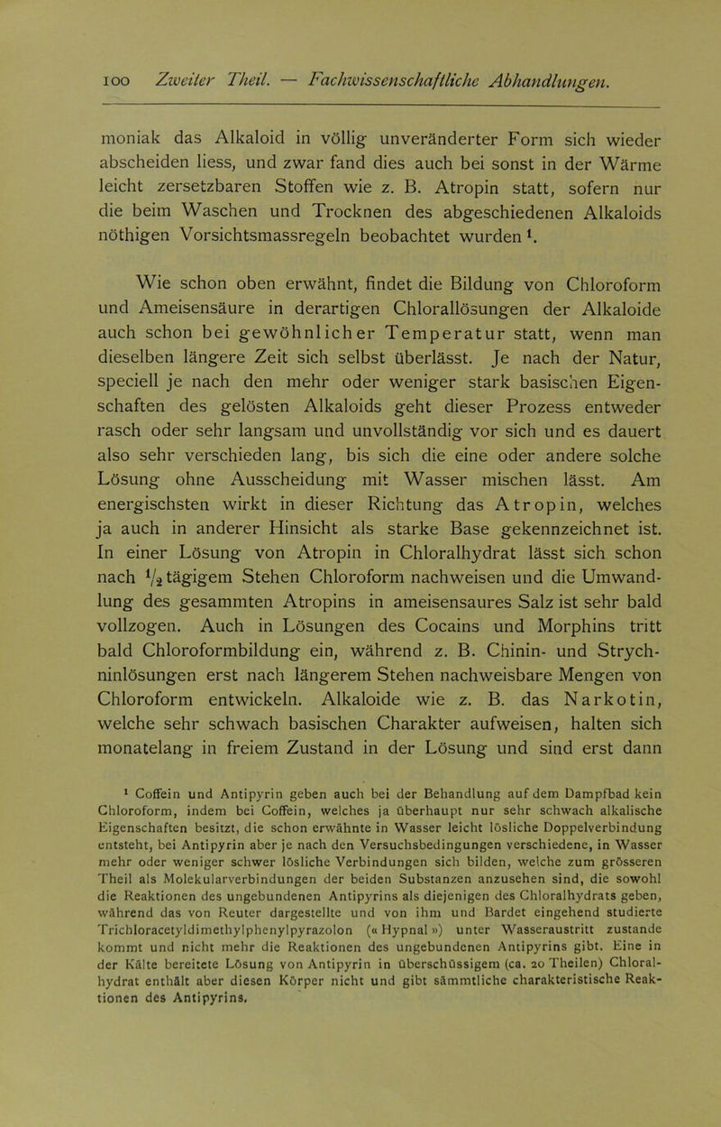 moniak das Alkaloid in völlig unveränderter Form sich wieder abscheiden Hess, und zwar fand dies auch bei sonst in der Wärme leicht zersetzbaren Stoffen wie z. B. Atropin statt, sofern nur die beim Waschen und Trocknen des abgeschiedenen Alkaloids nöthigen Vorsichtsmassregeln beobachtet wurden L Wie schon oben erwähnt, findet die Bildung von Chloroform und Ameisensäure in derartigen Chlorallösungen der Alkaloide auch schon bei gewöhnlicher Temperatur statt, wenn man dieselben längere Zeit sich selbst überlässt. Je nach der Natur, speciell je nach den mehr oder weniger stark basischen Eigen- schaften des gelösten Alkaloids geht dieser Prozess entweder rasch oder sehr langsam und unvollständig vor sich und es dauert also sehr verschieden lang, bis sich die eine oder andere solche Lösung ohne Ausscheidung mit Wasser mischen lässt. Am energischsten wirkt in dieser Richtung das Atropin, welches ja auch in anderer Hinsicht als starke Base gekennzeichnet ist. In einer Lösung von Atropin in Chloralhydrat lässt sich schon nach V2 tägigem Stehen Chloroform nachweisen und die Umwand- lung des gesammten Atropins in ameisensaures Salz ist sehr bald vollzogen. Auch in Lösungen des Cocains und Morphins tritt bald Chloroformbildung ein, während z. B. Chinin- und Strych- ninlösungen erst nach längerem Stehen nachweisbare Mengen von Chloroform entwickeln. Alkaloide wie z. B. das Narkotin, welche sehr schwach basischen Charakter aufweisen, halten sich monatelang in freiem Zustand in der Lösung und sind erst dann 1 Coffein und Antipyrin geben auch bei der Behandlung auf dem Dampfbad kein Chloroform, indem bei Coffein, welches ja überhaupt nur sehr schwach alkalische Eigenschaften besitzt, die schon erwähnte in Wasser leicht lösliche Doppelverbindung entsteht, bei Antipyrin aber je nach den Versuchsbedingungen verschiedene, in Wasser mehr oder weniger schwer lösliche Verbindungen sich bilden, welche zum grösseren Theil als Molekularverbindungen der beiden Substanzen anzusehen sind, die sowohl die Reaktionen des ungebundenen Antipyrins als diejenigen des Chloralhydrats geben, während das von Reuter dargestellte und von ihm und Bardet eingehend studierte Trichloracetyldimethylphenylpyrazolon («Hypnal») unter Wasseraustritt zustande kommt und nicht mehr die Reaktionen des ungebundenen Antipyrins gibt. Eine in der Kälte bereitete Lösung von Antipyrin in überschüssigem (ca. 20 Theilen) Chloral- hydrat enthält aber diesen Körper nicht und gibt sämmtliche charakteristische Reak- tionen des Antipyrins.