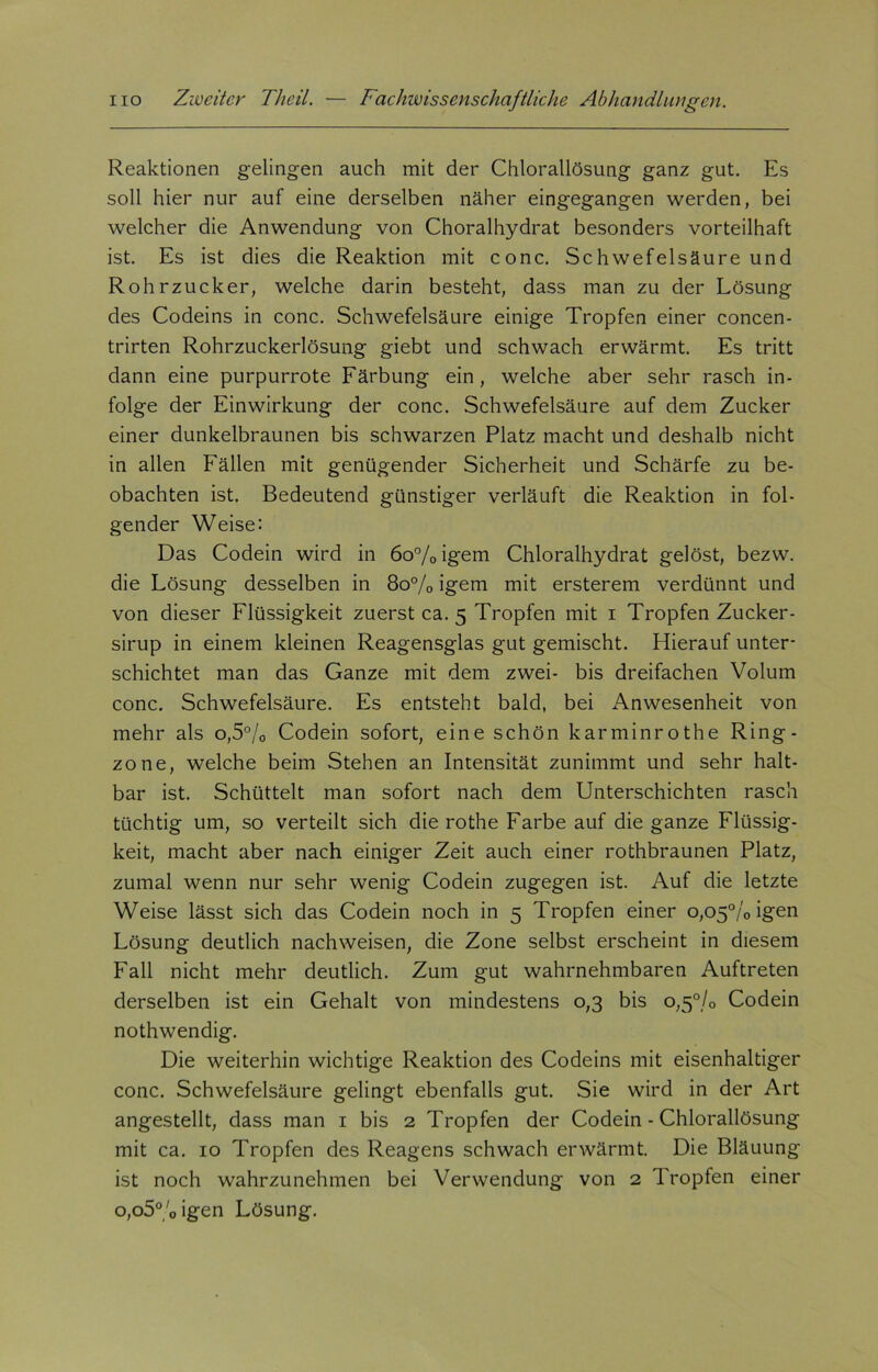 Reaktionen gelingen auch mit der Chlorallösung ganz gut. Es soll hier nur auf eine derselben näher eingegangen werden, bei welcher die Anwendung von Choralhydrat besonders vorteilhaft ist. Es ist dies die Reaktion mit conc. Schwefelsäure und Rohrzucker, welche darin besteht, dass man zu der Lösung des Codeins in conc. Schwefelsäure einige Tropfen einer concen- trirten Rohrzuckerlösung giebt und schwach erwärmt. Es tritt dann eine purpurrote Färbung ein, welche aber sehr rasch in- folge der Einwirkung der conc. Schwefelsäure auf dem Zucker einer dunkelbraunen bis schwarzen Platz macht und deshalb nicht in allen Fällen mit genügender Sicherheit und Schärfe zu be- obachten ist. Bedeutend günstiger verläuft die Reaktion in fol- gender Weise: Das Codein wird in 6o%igem Chloralhydrat gelöst, bezw. die Lösung desselben in 80% igem mit ersterem verdünnt und von dieser Flüssigkeit zuerst ca. 5 Tropfen mit 1 Tropfen Zucker- sirup in einem kleinen Reagensglas gut gemischt. Hierauf unter- schichtet man das Ganze mit dem zwei- bis dreifachen Volum conc. Schwefelsäure. Es entsteht bald, bei Anwesenheit von mehr als o,5°/0 Codein sofort, eine schön karminrothe Ring- zone, welche beim Stehen an Intensität zunimmt und sehr halt- bar ist. Schüttelt man sofort nach dem Unterschichten rasch tüchtig um, so verteilt sich die rothe Farbe auf die ganze Flüssig- keit, macht aber nach einiger Zeit auch einer rothbraunen Platz, zumal wenn nur sehr wenig Codein zugegen ist. Auf die letzte Weise lässt sich das Codein noch in 5 Tropfen einer 0,05% igen Lösung deutlich nachweisen, die Zone selbst erscheint in diesem Fall nicht mehr deutlich. Zum gut wahrnehmbaren Auftreten derselben ist ein Gehalt von mindestens 0,3 bis 0,5% Codein nothwendig. Die weiterhin wichtige Reaktion des Codeins mit eisenhaltiger conc. Schwefelsäure gelingt ebenfalls gut. Sie wird in der Art angestellt, dass man 1 bis 2 Tropfen der Codein - Chlorallösung mit ca. 10 Tropfen des Reagens schwach erwärmt. Die Bläuung ist noch wahrzunehmen bei Verwendung von 2 Tropfen einer o,o5°/0igen Lösung.