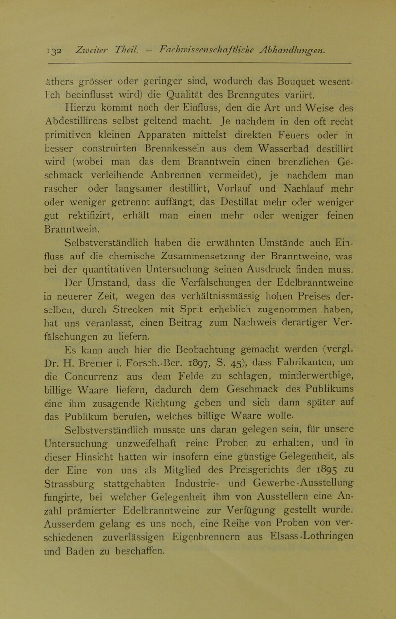 äthers grösser oder geringer sind, wodurch das Bouquet wesent- lich beeinflusst wird) die Qualität des Brenngutes variirt. Hierzu kommt noch der Einfluss, den die Art und Weise des Abdestillirens selbst geltend macht. Je nachdem in den oft recht primitiven kleinen Apparaten mittelst direkten Feuers oder in besser construirten Brennkesseln aus dem Wasserbad destillirt wird (wobei man das dem Branntwein einen brenzlichen Ge- schmack verleihende Anbrennen vermeidet), je nachdem man rascher oder langsamer destillirt, Vorlauf und Nachlauf mehr oder weniger getrennt auffängt, das Destillat mehr oder weniger gut rektifizirt, erhält man einen mehr oder weniger feinen Branntwein. Selbstverständlich haben die erwähnten Umstände auch Ein- fluss auf die chemische Zusammensetzung der Branntweine, was bei der quantitativen Untersuchung seinen Ausdruck finden muss. Der Umstand, dass die Verfälschungen der Edelbranntweine in neuerer Zeit, wegen des verhältnissmässig hohen Preises der- selben, durch Strecken mit Sprit erheblich zugenommen haben, hat uns veranlasst, einen Beitrag zum Nachweis derartiger Ver- fälschungen zu liefern. Es kann auch hier die Beobachtung gemacht werden (vergl. Dr. H. Bremer i. Forsch.-Ber. 1897, S. 45), dass Fabrikanten, um die Concurrenz aus dem Felde zu schlagen, minderwerthige, billige Waare liefern, dadurch dem Geschmack des Publikums eine ihm zusagende Richtung geben und sich dann später auf das Publikum berufen, welches billige Waare wolle. Selbstverständlich musste uns daran gelegen sein, für unsere Untersuchung unzweifelhaft reine Proben zu erhalten, und in dieser Hinsicht hatten wir insofern eine günstige Gelegenheit, als der Eine von uns als Mitglied des Preisgerichts der 1895 zu Strassburg stattgehabten Industrie- und Gewerbe -Ausstellung fungirte, bei welcher Gelegenheit ihm von Ausstellern eine An- zahl prämierter Edelbranntweine zur Verfügung gestellt wurde. Ausserdem gelang es uns noch, eine Reihe von Proben von ver- schiedenen zuverlässigen Eigenbrennern aus Eisass-Lothringen und Baden zu beschaffen.