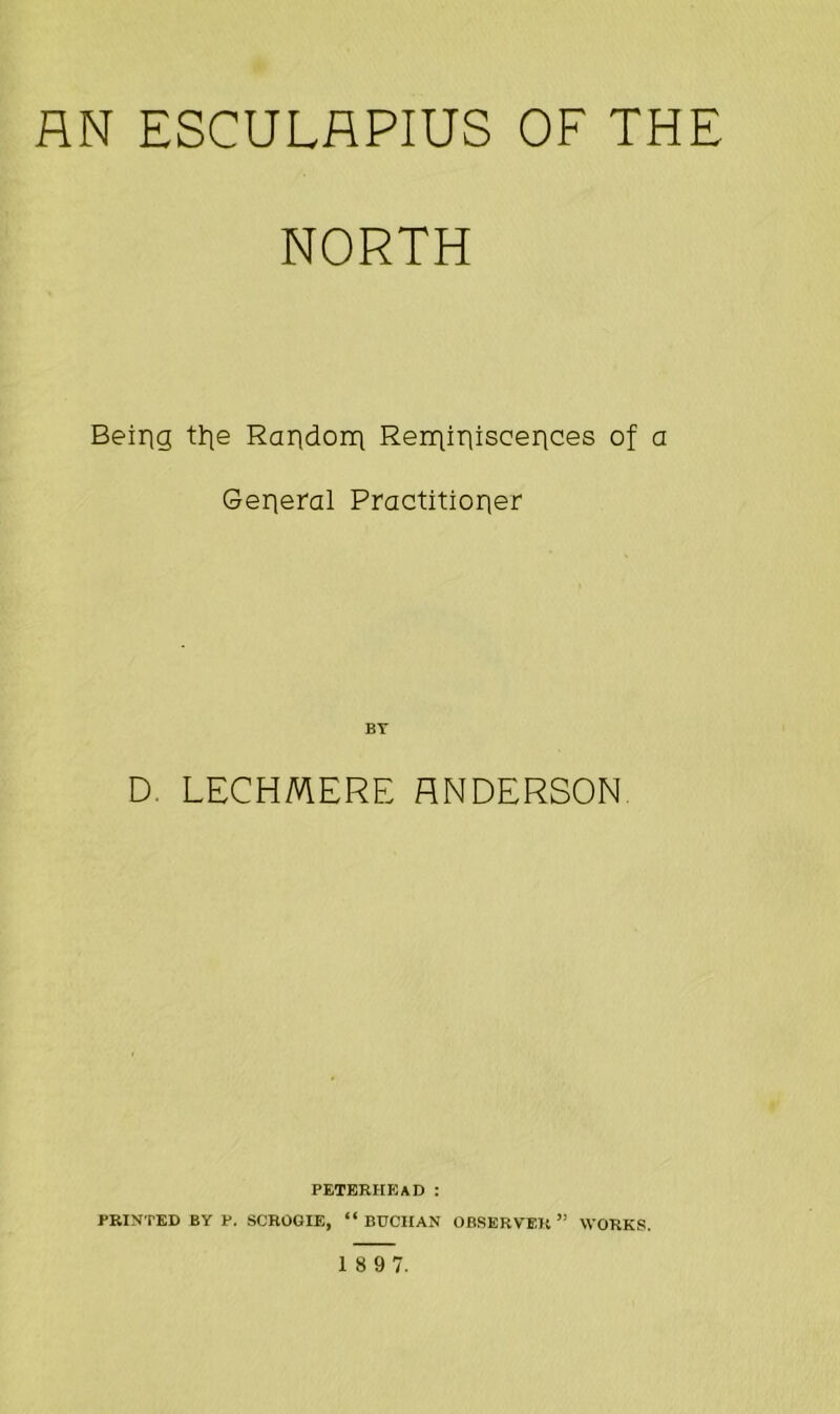 AN ESCULAPIUS OF THE NORTH Being tt\e Raridonq Reminiscences of a General Practitioner BY D. LECHMERE RNDERSON PETERHEAD : PRINTED BY P. SCROGIE, “BUCHAN OBSERVER” WORKS.