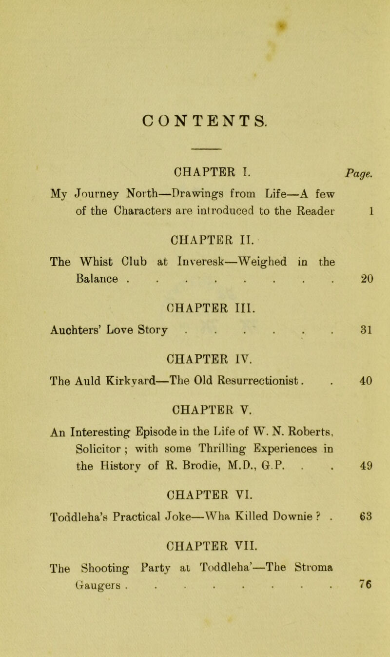 CONTENTS. CHAPTER I. Page. My Journey North—Drawings from Life—A few of the Characters are introduced to the Reader 1 CHAPTER II. The Whist Club at Inveresk—Weighed in the Balance ........ 20 CHAPTER III. Auchters’ Love Story 31 CHAPTER IV. The Auld Kirkvard—The Old Resurrectionist. . 40 CHAPTER V. An Interesting Episode in the Life of W. N. Roberts, Solicitor ; with some Thrilling Experiences in the History of R. Brodie, M.D., G.P. . 49 CHAPTER VI. Toddleha’s Practical Joke—Wha Killed Downie ? . 63 CHAPTER VII. The Shooting Party at Toddleha’—The Stroma Gaugers . . • . • ■ . . 76