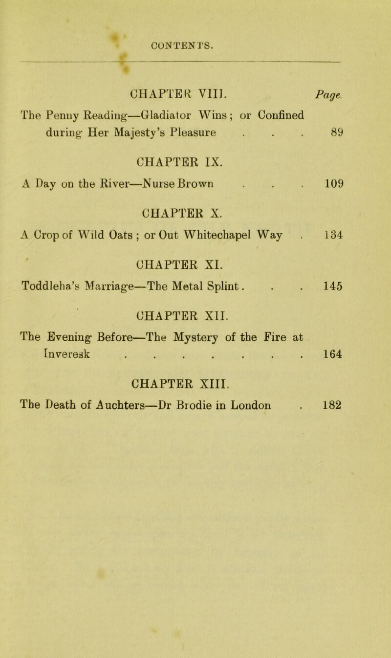 CHAPTER VIII. Page The Penny Reading—Gladiator Wins; or Confined during- Her Majesty’s Pleasure ... 89 CHAPTER IX. A Day on the River—Nurse Brown . . . 109 CHAPTER X. A Crop of Wild Oats; or Out Whitechapel Way 134 CHAPTER XI. Toddleha’s Marriage—The Metal Splint. . . 145 CHAPTER XII. The Evening Before—The Mystery of the Fire at Inveresk . . . . . . .164 CHAPTER XIII. The Death of Auchters—Dr Brodie in London . 182