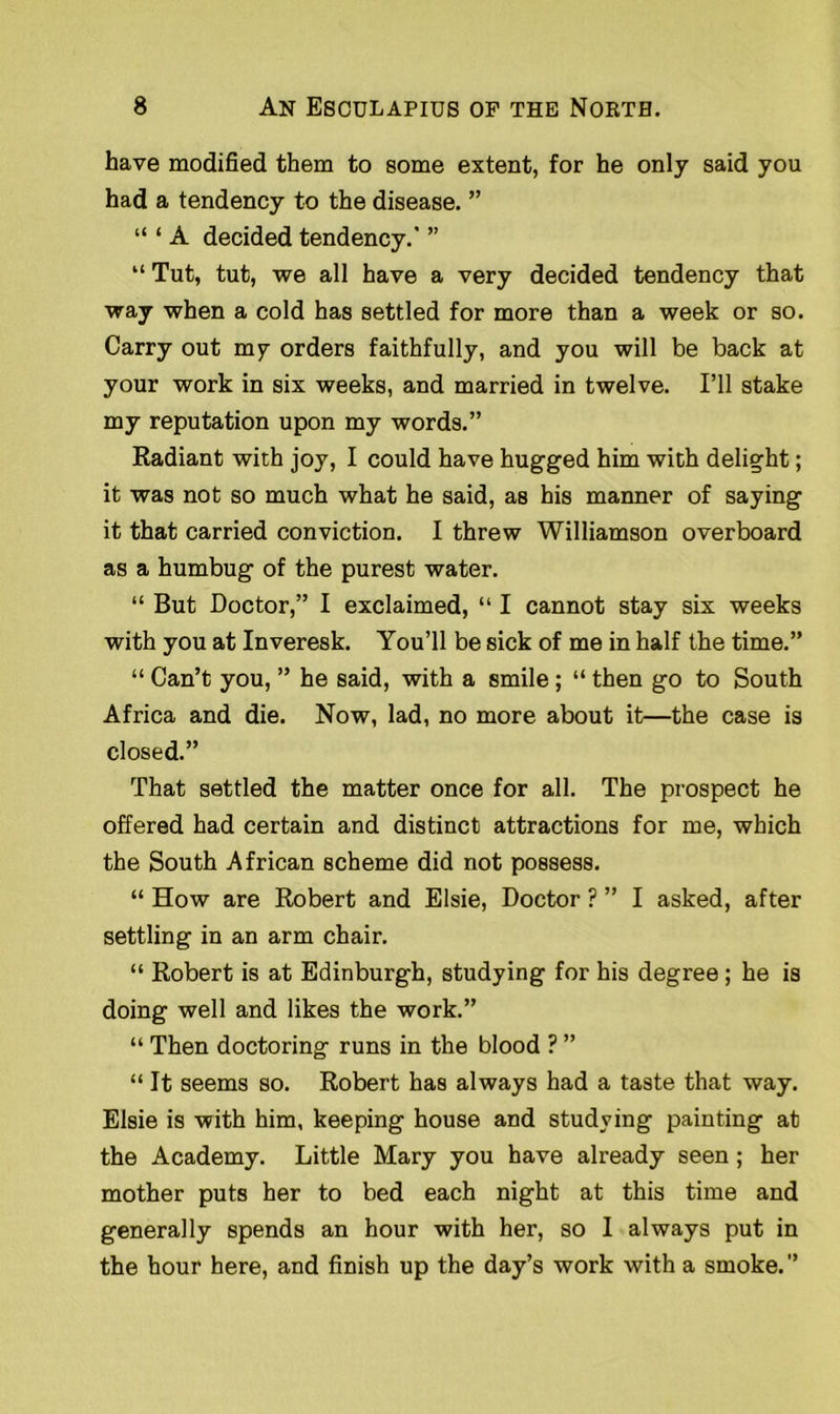 have modified them to some extent, for he only said you had a tendency to the disease. ” “ ‘ A decided tendency.' ” “ Tut, tut, we all have a very decided tendency that way when a cold has settled for more than a week or so. Carry out my orders faithfully, and you will be back at your work in six weeks, and married in twelve. I’ll stake my reputation upon my words.” Radiant with joy, I could have hugged him with delight; it was not so much what he said, as his manner of saying it that carried conviction. I threw Williamson overboard as a humbug of the purest water. “ But Doctor,” I exclaimed, “ I cannot stay six weeks with you at Inveresk. You’ll be sick of me in half the time.” “ Can’t you, ” he said, with a smile ; “ then go to South Africa and die. Now, lad, no more about it—the case is closed.” That settled the matter once for all. The prospect he offered had certain and distinct attractions for me, which the South African scheme did not possess. “ How are Robert and Elsie, Doctor ? ” I asked, after settling in an arm chair. “ Robert is at Edinburgh, studying for his degree ; he is doing well and likes the work.” “ Then doctoring runs in the blood ? ” “ It seems so. Robert has always had a taste that way. Elsie is with him, keeping house and studying painting at the Academy. Little Mary you have already seen; her mother puts her to bed each night at this time and generally spends an hour with her, so I always put in the hour here, and finish up the day’s work with a smoke.”