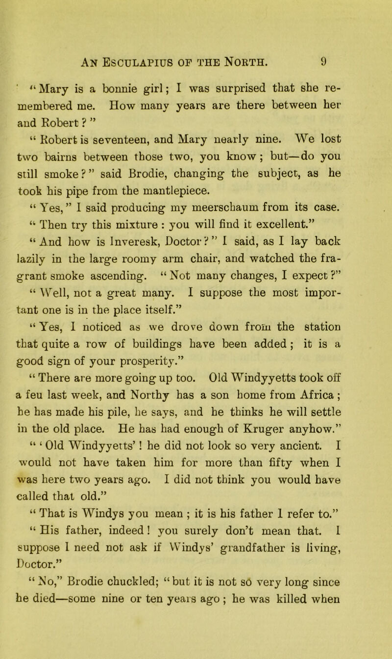 ' “ Mary is a bonnie girl; I was surprised that she re- membered me. How many years are there between her and Robert ? ” “ Robert is seventeen, and Mary nearly nine. We lost two bairns between those two, you know; but—do you still smoke ? ” said Brodie, changing the subject, as he took his pipe from the mantlepiece. “ Yes,” I said producing my meerschaum from its case. “ Then try this mixture : you will find it excellent.” “And how is Inveresk, Doctor?” I said, as I lay back lazily in the large roomy arm chair, and watched the fra- grant smoke ascending. “ Not many changes, I expect ?” “ Well, not a great many. I suppose the most impor- tant one is in the place itself.” “ Yes, I noticed as we drove down from the station that quite a row of buildings have been added ; it is a good sign of your prosperity.” “ There are more going up too. Old Windyyetts took off a feu last week, and Northy has a son home from Africa ; be has made his pile, he says, and he thinks he will settle in the old place. He has had enough of Kruger anyhow.” “ ‘ Old Windyyetts’! he did not look so very ancient. I would not have taken him for more than fifty when I was here two years ago. I did not think you would have called that old.” “ That is Windys you mean ; it is his father 1 refer to.” “ His father, indeed! you surely don’t mean that. I suppose 1 need not ask if Windys’ grandfather is living, Doctor.” “ No,” Brodie chuckled; “but it is not so very long since he died—some nine or ten years ago ; he was killed when