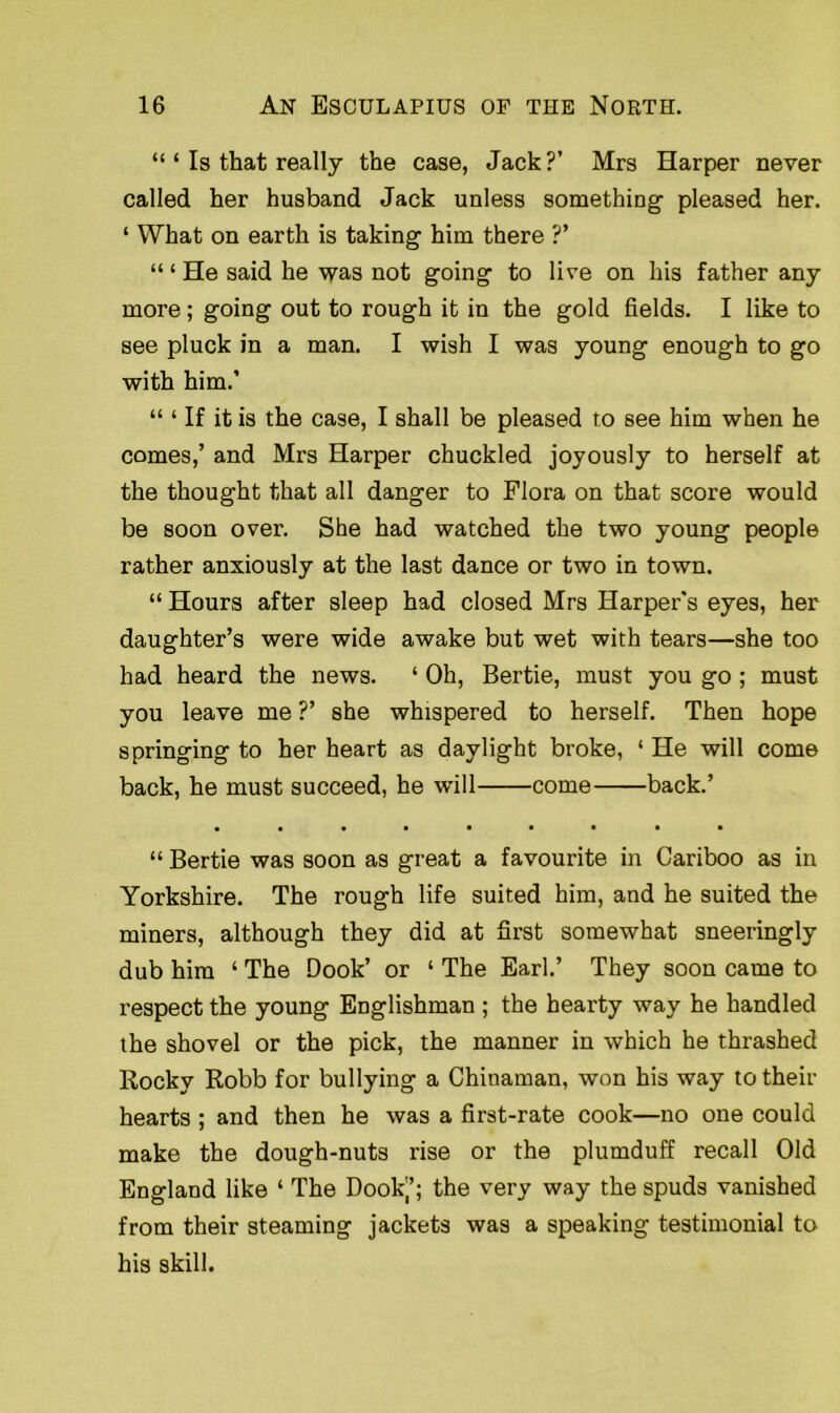 “ ‘ Is that really the case, Jack?’ Mrs Harper never called her husband Jack unless something pleased her. 1 What on earth is taking him there ?’ “ ‘ He said he was not going to live on his father any- more ; going out to rough it in the gold fields. I like to see pluck in a man. I wish I was young enough to go with him.’ “ ‘ If it is the case, I shall be pleased to see him when he comes,’ and Mrs Harper chuckled joyously to herself at the thought that all danger to Flora on that score would be soon over. She had watched the two young people rather anxiously at the last dance or two in town. “ Hours after sleep had closed Mrs Harper's eyes, her daughter’s were wide awake but wet with tears—she too had heard the news. ‘ Oh, Bertie, must you go; must you leave me ?’ she whispered to herself. Then hope springing to her heart as daylight broke, 1 He will come back, he must succeed, he will come back.’ • •••••••• “ Bertie was soon as great a favourite in Cariboo as in Yorkshire. The rough life suited him, and he suited the miners, although they did at first somewhat sneeringly dub him ‘ The Book’ or ‘ The Earl.’ They soon came to respect the young Englishman ; the hearty way he handled the shovel or the pick, the manner in which he thrashed Rocky Robb for bullying a Chinaman, won his way to their hearts ; and then he was a first-rate cook—no one could make the dough-nuts rise or the plumduff recall Old England like ‘ The Dookj’; the very way the spuds vanished from their steaming jackets was a speaking testimonial to his skill.