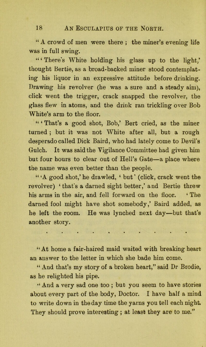 “ A crowd of men were there ; the miner’s evening life was in full swing. “ ‘ There's White holding his glass up to the light/ thought Bertie, as a broad-backed miner stood contemplat- ing his liquor in an expressive attitude before drinking. Drawing his revolver (he was a sure and a steady aim), click went the trigger, crack snapped the revolver, the glass flew in atoms, and the drink ran trickling over Bob White’s arm to the floor. “ ‘ That’s a good shot, Bob,’ Bert cried, as the miner turned ; but it was not White after all, but a rough desperado called Dick Baird, who had lately come to Devil’s Gulch. It was said the Vigilance Committee had given him but four hours to clear out of Hell’s Gate—a place where the name was even better than the people. “ ‘A good shot,’ he drawled, ‘ but ’ (click, crack went the revolver) ‘ that’s a darned sight better,’ and Bertie threw his arms in the air, and fell forward on the floor. ‘ The darned fool might have shot somebody,’ Baird added, as he left the room. He was lynched next day—but that’s another story. “At home a fair-haired maid waited with breaking heart an answer to the letter in which she bade him come. “ And that’s my story of a broken heart,” said Dr Brodie, as he relighted his pipe. “ And a very sad one too ; but you seem to have stories about every part of the body, Doctor. I have half a mind to write down in the day time the yarns you tell each night. They should prove interesting ; at least they are to me.”