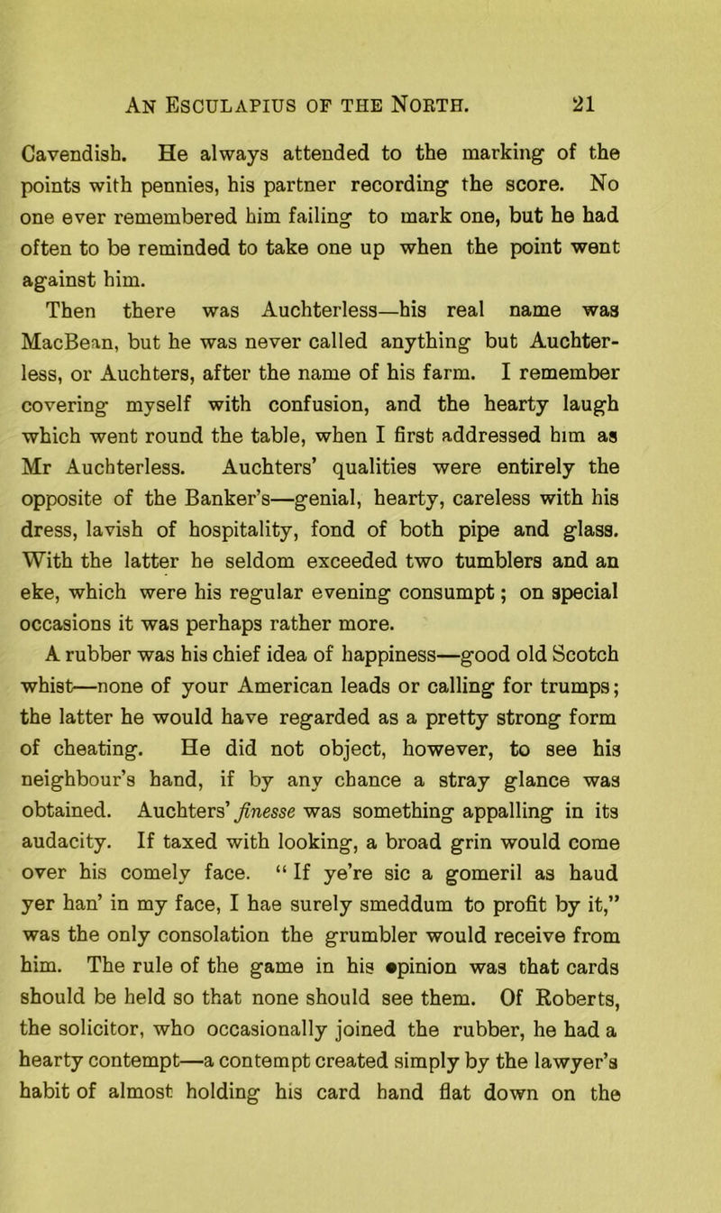 Cavendish. He always attended to the marking of the points with pennies, his partner recording the score. No one ever remembered him failing to mark one, but he had often to be reminded to take one up when the point went against him. Then there was Auchterless—his real name was MacBean, but he was never called anything but Auchter- less, or Auchters, after the name of his farm. I remember covering myself with confusion, and the hearty laugh which went round the table, when I first addressed him as Mr Auchterless. Auchters’ qualities were entirely the opposite of the Banker’s—genial, hearty, careless with his dress, lavish of hospitality, fond of both pipe and glass. With the latter he seldom exceeded two tumblers and an eke, which were his regular evening consumpt; on special occasions it was perhaps rather more. A rubber was his chief idea of happiness—good old Scotch whist—none of your American leads or calling for trumps; the latter he would have regarded as a pretty strong form of cheating. He did not object, however, to see his neighbour’s hand, if by any chance a stray glance was obtained. Auchters’ finesse was something appalling in its audacity. If taxed with looking, a broad grin would come over his comely face. “ If ye’re sic a gomeril as haud yer han’ in my face, I hae surely smeddum to profit by it,” was the only consolation the grumbler would receive from him. The rule of the game in his opinion was that cards should be held so that none should see them. Of Roberts, the solicitor, who occasionally joined the rubber, he had a hearty contempt—a contempt created simply by the lawyer’s habit of almost holding his card hand flat down on the