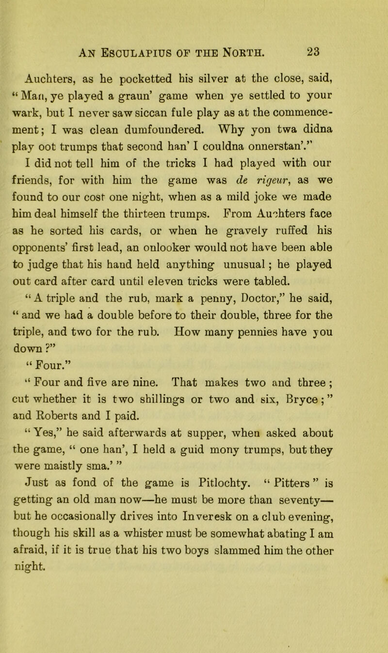 Auchters, as he pocketted his silver at the close, said, “ Man, ye played a graun’ game when ye settled to your wark, but I never saw siccan fule play as at the commence- ment; I was clean dumfoundered. Why yon twa didna play oot trumps that second han’ I couldna onnerstan’.’’ I did not tell him of the tricks I had played with out- friends, for with him the game was de rigeur, as we found to our cost one night, when as a mild joke we made him deal himself the thirteen trumps. From Auchters face as he sorted his cards, or when he gravely ruffed his opponents’ first lead, an onlooker would not have been able to judge that his hand held anything unusual; he played out card after card until eleven tricks were tabled. “A triple and the rub, mark a penny, Doctor,” he said, “ and we had a double before to their double, three for the triple, and two for the rub. How many pennies have you down ?” “ Four.” “ Four and five are nine. That makes two and three ; cut whether it is two shillings or two and six, Bryce;” and Roberts and I paid. “ Yes,” he said afterwards at supper, when asked about the game, “ one han’, I held a guid mony trumps, but they were maistly sma.’ ” Just as fond of the game is Pitlochty. “ Pitters ” is getting an old man now—he must be more than seventy— but he occasionally drives into Inveresk on a club evening, though his skill as a whister must be somewhat abating I am afraid, if it is true that his two boys slammed him the other night.