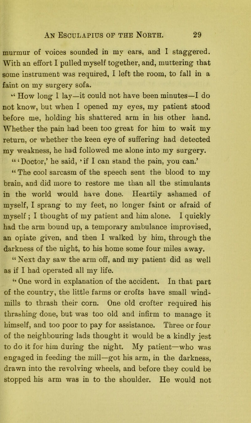 murmur of voices sounded in my ears, and I staggered. With an effort I pulled myself together, and, muttering that some instrument was required, I left the room, to fall in a faint on my surgery sofa. How long I lay—it could not have been minutes—I do not know, but when I opened my eyes, my patient stood before me, holding his shattered arm in his other hand. Whether the pain had been too great for him to wait my return, or whether the keen eye of suffering had detected my weakness, he had followed me alone into my surgery. “ ‘Doctor,’ he said, ‘if I can stand the pain, you can.’ “ The cool sarcasm of the speech sent the blood to my brain, and did more to restore me than all the stimulants in the world would have done. Heartily ashamed of myself, I sprang to my feet, no longer faint or afraid of myself ; I thought of my patient and him alone. I quickly had the arm bound up, a temporary ambulance improvised, an opiate given, and then I walked by him, through the darkness of the night, to his home some four miles away. “ Next day saw the arm off, and my patient did as well as if I had operated all my life. “ One word in explanation of the accident. In that part of the country, the little farms or crofts have small wind- mills to thrash their corn. One old crofter required his thrashing done, but was too old and infirm to manage it himself, and too poor to pay for assistance. Three or four of the neighbouring lads thought it would be a kindly jest to do it for him during the night. My patient—who was engaged in feeding the mill—got his arm, in the darkness, drawn into the revolving wheels, and before they could be stopped his arm was in to the shoulder. He would not