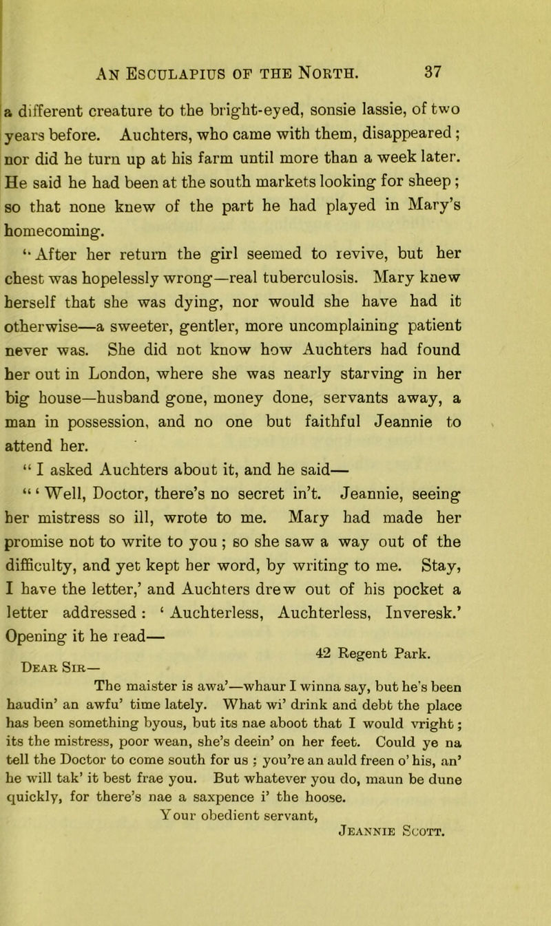 a different creature to the bright-eyed, sonsie lassie, of two years before. Auchters, who came with them, disappeared ; nor did he turn up at his farm until more than a week later. He said he had been at the south markets looking for sheep ; so that none knew of the part he had played in Mary’s homecoming. After her return the girl seemed to revive, but her chest was hopelessly wrong—real tuberculosis. Mary knew herself that she was dying, nor would she have had it otherwise—a sweeter, gentler, more uncomplaining patient never was. She did not know how Auchters had found her out in London, where she was nearly starving in her big house—husband gone, money done, servants away, a man in possession, and no one but faithful Jeannie to attend her. “ I asked Auchters about it, and he said— “ ‘ Well, Doctor, there’s no secret in’t. Jeannie, seeing her mistress so ill, wrote to me. Mary had made her promise not to write to you ; so she saw a way out of the difficulty, and yet kept her word, by writing to me. Stay, I have the letter,’ and Auchters drew out of his pocket a letter addressed: ‘ Auchterless, Auchterless, Inveresk.’ Opening it he read— 42 Regent Park. Dear Sir— The maister is awa’—whaur I winna say, but he's been haudin’ an awfu’ time lately. What wi’ drink and debt the place has been something byous, but its nae aboot that I would vright; its the mistress, poor wean, she’s deein’ on her feet. Could ye na tell the Doctor to come south for us ; you’re an auld freen o’ his, an’ he will tak’ it best frae you. But whatever you do, maun be dune quickly, for there’s nae a saxpence i’ the hoose. Your obedient servant, Jeannie Scott.