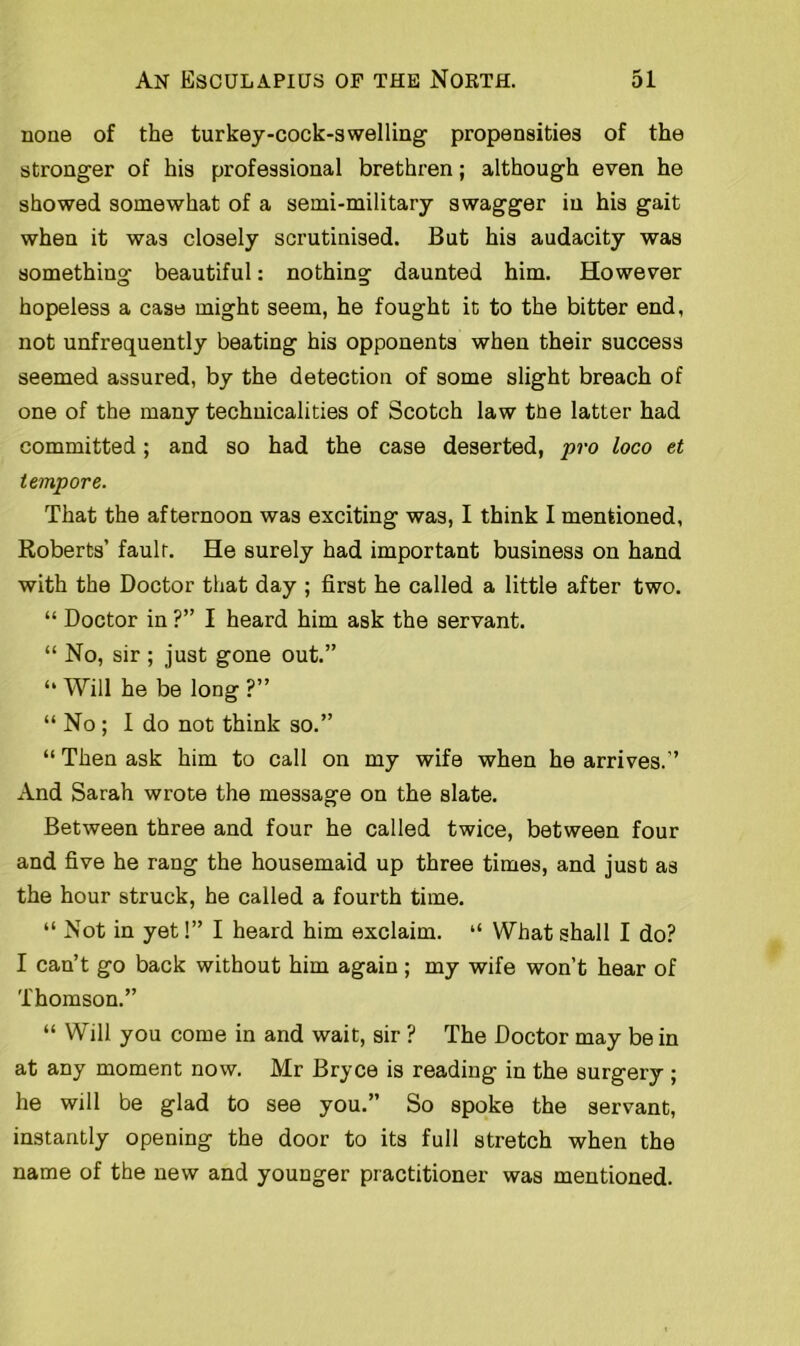 none of the turkey-cock-swelling' propensities of the stronger of his professional brethren; although even he showed somewhat of a semi-military swagger in his gait when it was closely scrutinised. But his audacity was something beautiful: nothing daunted him. However hopeless a case might seem, he fought it to the bitter end, not unfrequently beating his opponents when their success seemed assured, by the detection of some slight breach of one of the many technicalities of Scotch law the latter had committed; and so had the case deserted, pro loco et tempore. That the afternoon was exciting was, I think I mentioned, Roberts’ fault. He surely had important business on hand with the Doctor that day ; first he called a little after two. “ Doctor in ?” I heard him ask the servant. “ No, sir ; just gone out.” “ Will he be long ?” “ No ; I do not think so.” “ Then ask him to call on my wife when he arrives.” And Sarah wrote the message on the slate. Between three and four he called twice, between four and five he rang the housemaid up three times, and just as the hour struck, he called a fourth time. “ Not in yet!” I heard him exclaim. “ What shall I do? I can’t go back without him again; my wife won’t hear of Thomson.” “ Will you come in and wait, sir ? The Doctor may be in at any moment now. Mr Bryce is reading in the surgery ; he will be glad to see you.” So spoke the servant, instantly opening the door to its full stretch when the name of the new and younger practitioner was mentioned.