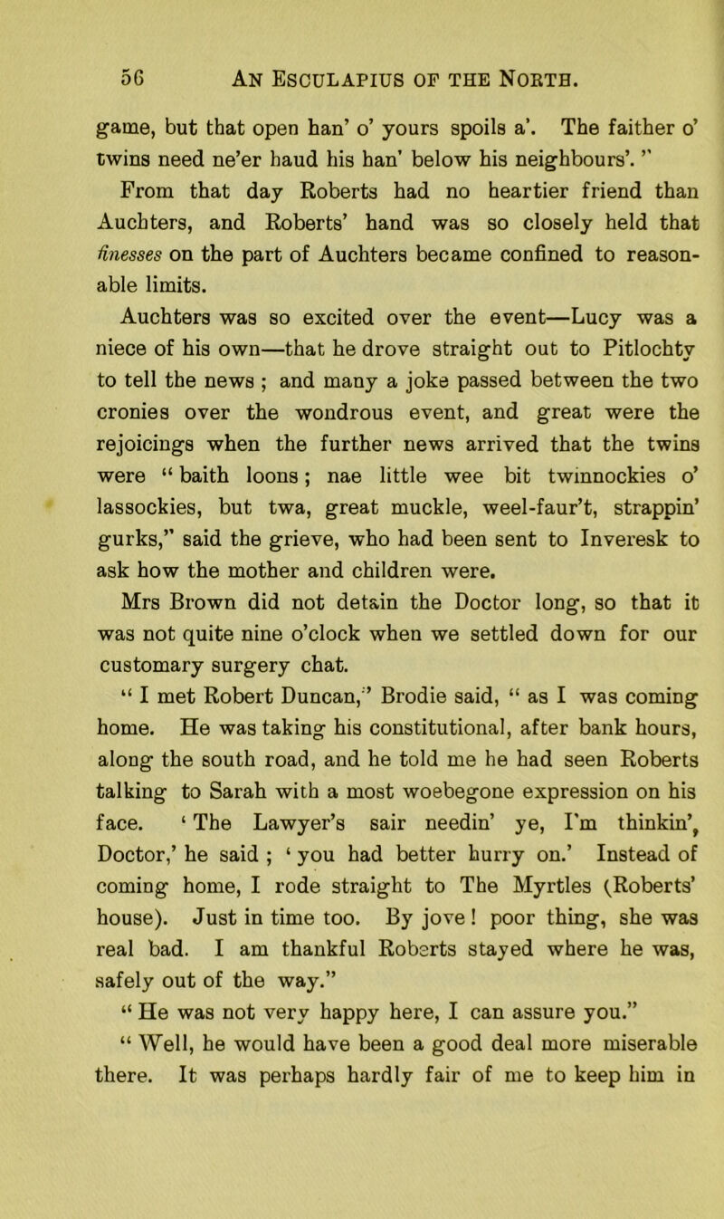 game, but that open han’ o’ yours spoils a’. The faither o’ twins need ne’er haud his han’ below his neighbours’. ’’ From that day Roberts had no heartier friend than Auchters, and Roberts’ hand was so closely held that finesses on the part of Auchters became confined to reason- able limits. Auchters was so excited over the event—Lucy was a niece of his own—that he drove straight out to Pitlochtv to tell the news ; and many a joke passed between the two cronies over the wondrous event, and great were the rejoicings when the further news arrived that the twins were “ baith loons; nae little wee bit twinnockies o’ lassockies, but twa, great muckle, weel-faur’t, strappin’ gurks,” said the grieve, who had been sent to Inveresk to ask how the mother and children were. Mrs Brown did not detain the Doctor long, so that it was not quite nine o’clock when we settled down for our customary surgery chat. “ I met Robert Duncan,” Brodie said, “ as I was coming home. He was taking his constitutional, after bank hours, along the south road, and he told me he had seen Roberts talking to Sarah with a most woebegone expression on his face. ‘ The Lawyer’s sair needin’ ye, I'm thinking Doctor,’ he said ; ‘ you had better hurry on.’ Instead of coming home, I rode straight to The Myrtles (Roberts’ house). Just in time too. By jove ! poor thing, she was real bad. I am thankful Roberts stayed where he was, safely out of the way.” “ He was not very happy here, I can assure you.” “ Well, he would have been a good deal more miserable there. It was perhaps hardly fair of me to keep him in