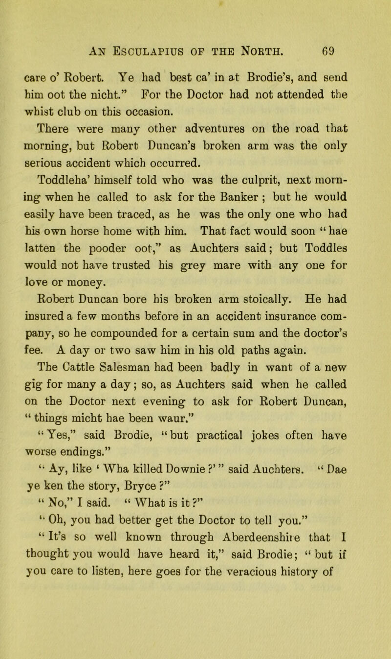 care o’ Robert. Ye had best ca’ in at Brodie’s, and send him oot the nicht.” For the Doctor had not attended the whist club on this occasion. There were many other adventures on the road that morning, but Robert Duncan’s broken arm was the only serious accident which occurred. Toddleha’ himself told who was the culprit, next morn- ing when he called to ask for the Banker ; but he would easily have been traced, as he was the only one who had his own horse home with him. That fact would soon “ hae latten the pooder oot,” as Auchters said; but Toddles would not have trusted his grey mare with any one for love or money. Robert Duncan bore his broken arm stoically. He had insured a few months before in an accident insurance com- pany, so he compounded for a certain sum and the doctor’s fee. A day or two saw him in his old paths again. The Cattle Salesman had been badly in want of a new gig for many a day; so, as Auchters said when he called on the Doctor next evening to ask for Robert Duncan, “ things micht hae been waur.” “ Yes,” said Brodie, “ but practical jokes often have worse endings.” “ Ay, like ‘ Wha killed Downie ?’ ” said Auchters. “ Dae ye ken the story, Bryce ?” “ No,” I said. “ AVhat is it ?” “ Oh, you had better get the Doctor to tell you.” “ It’s so well known through Aberdeenshire that I thought you would have heard it,” said Brodie; “but if you care to listen, here goes for the veracious history of