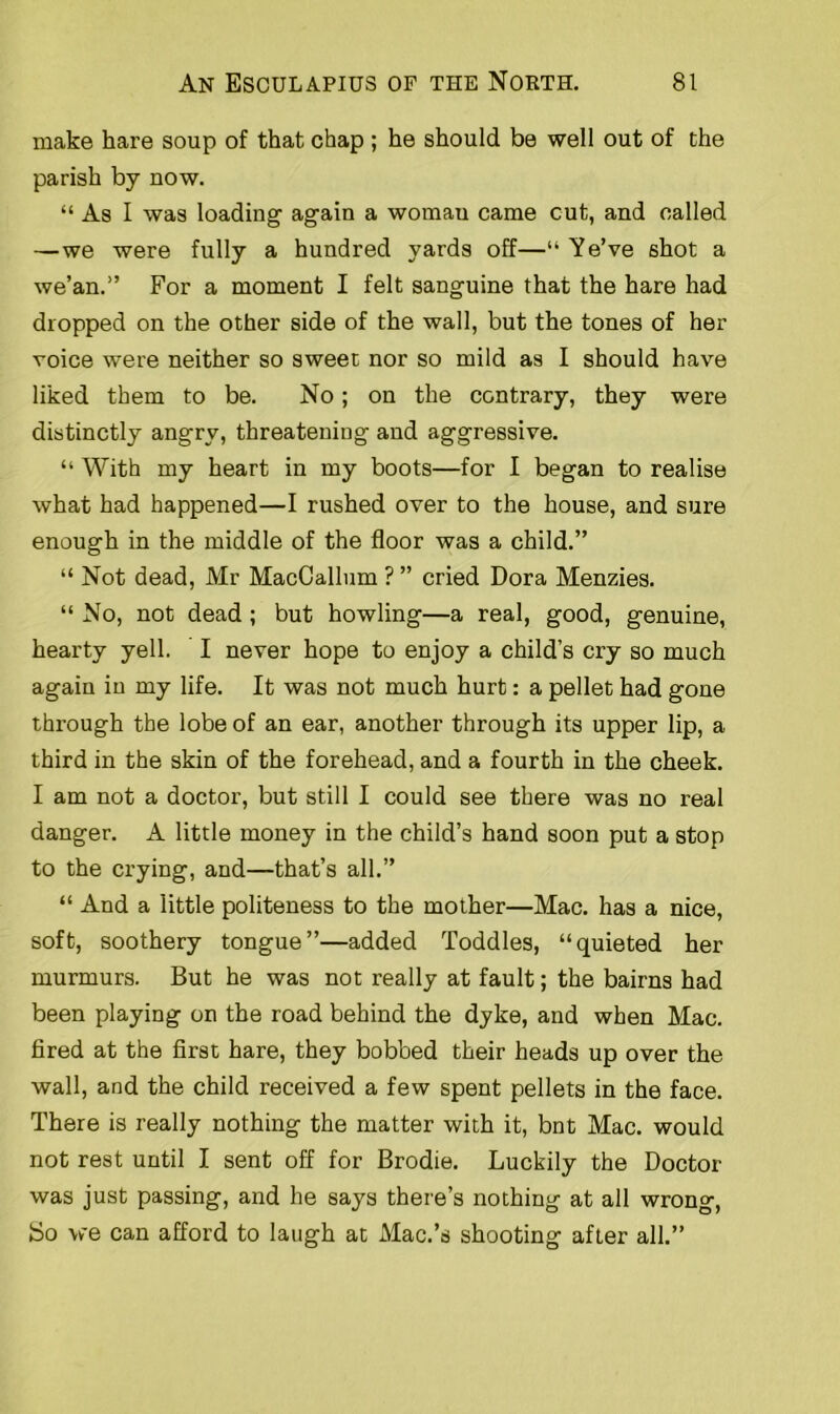 make hare soup of that chap ; he should be well out of the parish by now. “ As I was loading again a womau came cut, and called —we were fully a hundred yards off—“ Ye’ve shot a we’an.” For a moment I felt sanguine that the hare had dropped on the other side of the wall, but the tones of her voice were neither so sweet nor so mild as I should have liked them to be. No; on the contrary, they were distinctly angry, threatening and aggressive. “ With my heart in my boots—for I began to realise what had happened—I rushed over to the house, and sure enough in the middle of the floor was a child.” “ Not dead, Mr MacCallum ? ” cried Dora Menzies. “ No, not dead ; but howling—a real, good, genuine, hearty yell. I never hope to enjoy a child’s cry so much again in my life. It was not much hurt: a pellet had gone through the lobe of an ear, another through its upper lip, a third in the skin of the forehead, and a fourth in the cheek. I am not a doctor, but still I could see there was no real danger. A little money in the child’s hand soon put a stop to the crying, and—that’s all.” “ And a little politeness to the mother—Mac. has a nice, soft, soothery tongue”—added Toddles, “quieted her murmurs. But he was not really at fault; the bairns had been playing on the road behind the dyke, and when Mac. fired at the first hare, they bobbed their heads up over the wall, and the child received a few spent pellets in the face. There is really nothing the matter with it, bnt Mac. would not rest until I sent off for Brodie. Luckily the Doctor was just passing, and he says there’s nothing at all wrong, bo we can afford to laugh at Mac.’s shooting after all.”