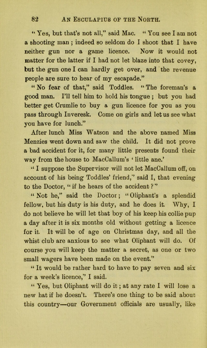 “ Yes, but that’s not all,” said Mac. “ You see I am not a shooting man ; indeed so seldom do I shoot that I have neither gun nor a game licence. Now it would not matter for the latter if I had not let blaze into that covey, but the gun one I can hardly get over, and the revenue people are sure to hear of my escapade.” “ No fear of that,” said Toddles. “ The foreman’s a good man. I’ll tell him to hold his tongue ; but you had better get Crumlie to buy a gun licence for you as you pass through Inveresk. Come on girls and let us see what you have for lunch.” After lunch Miss Watson and the above named Miss Menzies went down and saw the child. It did not prove a bad accident for it, for many little presents found their way from the house to MacCallum’s ‘ little ane.’ “ I suppose the Supervisor will not let MacCallum off, on account of his being Toddles’ friend,” said I, that evening to the Doctor, “ if he hears of the accident ? ” “ Not he,” said the Doctor; “ Oliphant’s a splendid fellow, but his duty is his duty, and he does it. Why, I do not believe he will let that boy of his keep his collie pup a day after it is six months old without getting a licence for it. It will be of age on Christmas day, and all the whist club are anxious to see what Oliphant will do. Of course you will keep the matter a secret, as one or two small wagers have been made on the event.” “ It would be rather hard to have to pay seven and six for a week’s licence,” I said. “ Yes, but Oliphant will do it; at any rate I will lose a new hat if he doesn’t. There’s one thing to be said about this country—our Government officials are usually, like