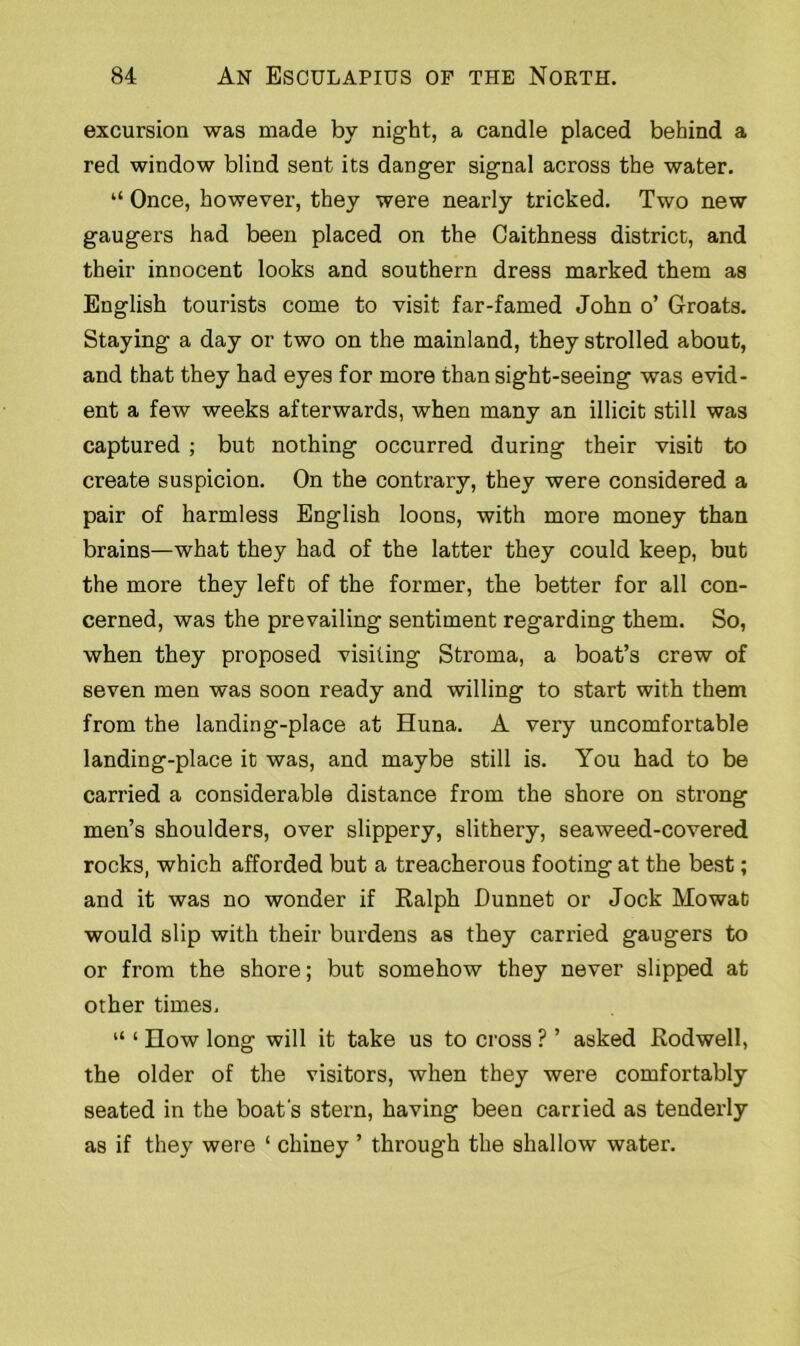 excursion was made by night, a candle placed behind a red window blind sent its danger signal across the water. “ Once, however, they were nearly tricked. Two new gaugers had been placed on the Caithness district, and their innocent looks and southern dress marked them as English tourists come to visit far-famed John o’ Groats. Staying a day or two on the mainland, they strolled about, and that they had eyes for more than sight-seeing was evid- ent a few weeks afterwards, when many an illicit still was captured ; but nothing occurred during their visit to create suspicion. On the contrary, they were considered a pair of harmless English loons, with more money than brains—what they had of the latter they could keep, but the more they left of the former, the better for all con- cerned, was the prevailing sentiment regarding them. So, when they proposed visiting Stroma, a boat’s crew of seven men was soon ready and willing to start with them from the landing-place at Huna. A very uncomfortable landing-place it was, and maybe still is. You had to be carried a considerable distance from the shore on strong men’s shoulders, over slippery, slithery, seaweed-covered rocks, which afforded but a treacherous footing at the best; and it was no wonder if Ralph Dunnet or Jock Mowat would slip with their burdens as they carried gaugers to or from the shore; but somehow they never slipped at other times. “ 1 How long will it take us to cross ? ’ asked Rodwell, the older of the visitors, when they were comfortably seated in the boat's stern, having been carried as tenderly as if they were ‘ chiney ’ through the shallow water.