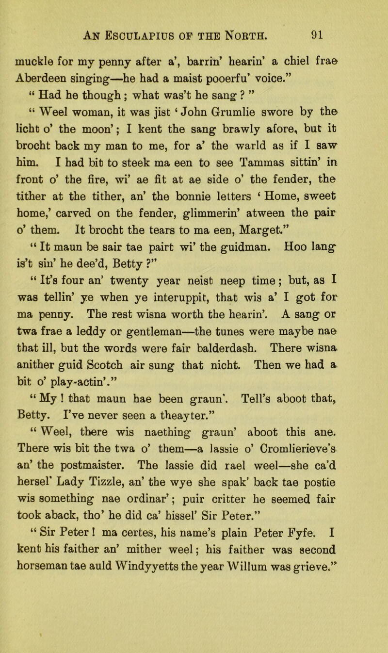 muckle for my penny after a’, barrin’ hearin’ a chiel frae Aberdeen singing—he had a maist pooerfu’ voice.” “ Had he though; what was’t he sang ? ” “ Weel woman, it was jisfc ‘John Grumlie swore by tha licht o’ the moon’; I kent the sang brawly afore, but it brocht back my man to me, for a’ the warld as if I saw him. I had bit to steek ma een to see Tammas sittin’ in front o’ the fire, wi’ ae fit at ae side o’ the fender, the tither at the tither, an’ the bonnie letters ‘ Home, sweet home,’ carved on the fender, glimmerin’ atween the pair o’ them. It brocht the tears to ma een, Marget.” “ It maun be sair tae pairt wi’ the guidman. Hoo lang is’t sin’ he dee’d, Betty ?” “ It’s four an’ twenty year neist neep time; but, as I was tellin’ ye when ye interuppit, that wis a’ I got for ma penny. The rest wisna worth the hearin’. A sang or twa frae a leddy or gentleman—the tunes were maybe nae that ill, but the words were fair balderdash. There wisna anither guid Scotch air sung that nicht. Then we had a. bit o’ play-actin’.” “ My ! that maun hae been graun’. Tell’s aboot that, Betty. I’ve never seen a theayter.” “ Weel, there wis naething graun’ aboot this ane. There wis bit the twa o’ them—a lassie o’ Cromlierieve’s an’ the postmaister. The lassie did rael weel—she ca’d hersel' Lady Tizzle, an’ the wye she spak’ back tae postie wis something nae ordinar’; pair critter he seemed fair took aback, tho’ he did ca’ hissel’ Sir Peter.” “ Sir Peter ! ma certes, his name’s plain Peter Fyfe. I kent his faither an’ mither weel; his faither was second horseman tae auld Windyyetts the year Willum was grieve.”