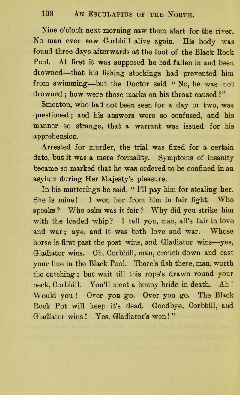 Nine o’clock next morning saw them start for the river. No man ever saw Corbhill alive again. His body was found three days afterwards at the foot of the Black Rock Pool. At first it was supposed he bad fallen in and been drowned—that his fishing stockings had prevented him from swimming—but the Doctor said “ No, he was not drowned ; how were those marks on his throat caused ?” Smeaton, who had not been seen for a day or two, was questioned; and his answers were so confused, and his manner so strange, that a warrant was issued for his apprehension. Arrested for murder, the trial was fixed for a certain date, but it was a mere formality. Symptoms of insanity became so marked that he was ordered to be confined in an asylum during Her Majesty’s pleasure. In his mutterings he said, “ I’ll pay him for stealing her. She is mine! I won her from him in fair fight. Who speaks ? Who asks was it fair ? Why did you strike him with the loaded whip? I tell you, man, all’s fair in love and war; aye, and it was both love and war. Whose horse is first past the post wins, and Gladiator wins—yes, Gladiator wins. Oh, Corbhill, man, crouch down and cast your line in the Black Pool. There’s fish there, man, worth the catching; but wait till this rope’s drawn round your neck, Corbhill. You’ll meet a bonny bride in death. Ah ! Would you ! Over you go. Over you go. The Black Rock Pot will keep it’s dead. Goodbye, Corbhill, and Gladiator wins ! Yes, Gladiator's won! ”