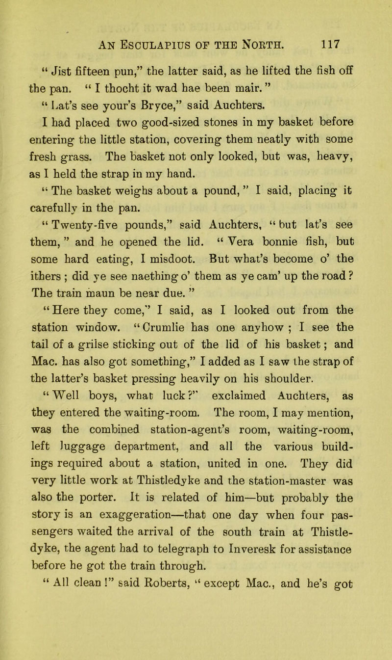 “ Jist fifteen pun,” the latter said, as he lifted the fish off the pan. “ I thocht it wad hae been mair. ” “ bat’s see your’s Bryce,” said Auchters. I had placed two good-sized stones in my basket before entering the little station, covering them neatly with some fresh grass. The basket not only looked, but was, heavy, as I held the strap in my hand. “ The basket weighs about a pound, ” I said, placing it carefully in the pan. “ Twenty-five pounds,” said Auchters, “ but lat’s see them, ” and he opened the lid. “ Vera bonnie fish, but some hard eating, I misdoot. But what’s become o’ the ithers ; did ye see naething o’ them as ye cam’ up the road ? The train maun be near due. ” “ Here they come,” I said, as I looked out from the station window. “ Crumlie has one anyhow ; I see the tail of a grilse sticking out of the lid of his basket; and Mac. has also got something,” I added as I saw the strap of the latter’s basket pressing heavily on his shoulder. “Well boys, what luck?” exclaimed Auchters, as they entered the waiting-room. The room, I may mention, was the combined station-agent’s room, waiting-room, left luggage department, and all the various build- ings required about a station, united in one. They did very little work at Thistledyke and the station-master was also the porter. It is related of him—but probably the story is an exaggeration—that one day when four pas- sengers waited the arrival of the south train at Thistle- dyke, the agent had to telegraph to Inveresk for assistance before he got the train through. “ All clean !” said Roberts, “ except Mac., and he’s got