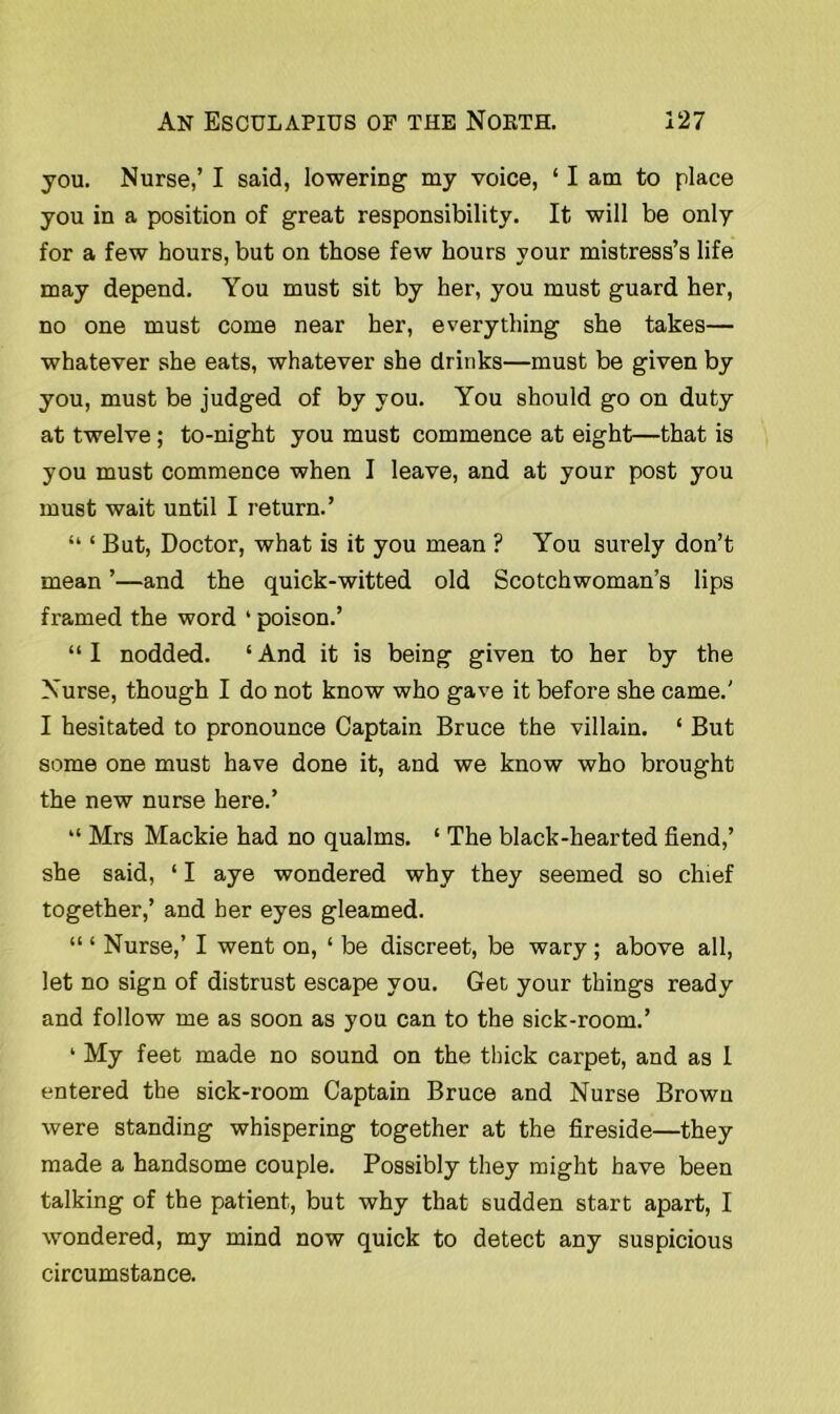 you. Nurse,’ I said, lowering my voice, ‘ I am to place you in a position of great responsibility. It will be only for a few hours, but on those few hours your mistress’s life may depend. You must sit by her, you must guard her, no one must come near her, everything she takes— whatever she eats, whatever she drinks—must be given by you, must be judged of by you. You should go on duty at twelve ; to-night you must commence at eight—that is you must commence when I leave, and at your post you must wait until I return.’ “ ‘ But, Doctor, what is it you mean ? You surely don’t mean ’—and the quick-witted old Scotchwoman’s lips framed the word ‘ poison.’ “ I nodded. ‘ And it is being given to her by the Nurse, though I do not know who gave it before she came.' I hesitated to pronounce Captain Bruce the villain. ‘ But some one must have done it, and we know who brought the new nurse here.’ “ Mrs Mackie had no qualms. ‘ The black-hearted fiend,’ she said, ‘ I aye wondered why they seemed so chief together,’ and her eyes gleamed. “ ‘ Nurse,’ I went on, 1 be discreet, be wary ; above all, let no sign of distrust escape you. Get your things ready and follow me as soon as you can to the sick-room.’ ‘ My feet made no sound on the thick carpet, and as I entered the sick-room Captain Bruce and Nurse Brown were standing whispering together at the fireside—they made a handsome couple. Possibly they might have been talking of the patient, but why that sudden start apart, I wondered, my mind now quick to detect any suspicious circumstance.