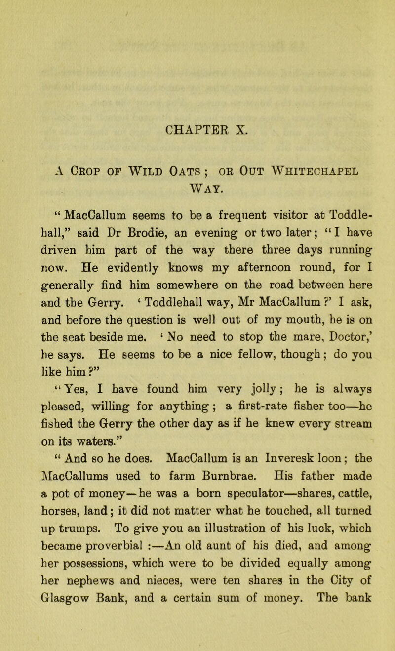 CHAPTER X. A Chop of Wild Oats ; ok Out Whitechapel Way. “ MacCallum seems to be a frequent visitor at Toddle- hall,” said Dr Brodie, an evening or two later; “I have driven him part of the way there three days running now. He evidently knows my afternoon round, for I generally find him somewhere on the road between here and the Gerry. ‘ Toddlehall way, Mr MacCallum ?’ I ask, and before the question is well out of my mouth, he is on the seat beside me. ‘ No need to stop the mare, Doctor,’ he says. He seems to be a nice fellow, though; do you like him ?” “ Yes, I have found him very jolly; he is always pleased, willing for anything ; a first-rate fisher too—he fished the Gerry the other day as if he knew every stream on its waters.” “ And so he does. MacCallum is an Inveresk loon; the MacCallums used to farm Burnbrae. His father made a pot of money — he was a born speculator—shares, cattle, horses, land; it did not matter what he touched, all turned up trumps. To give you an illustration of his luck, which became proverbial :—An old aunt of his died, and among her possessions, which were to be divided equally among her nephews and nieces, were ten shares in the City of Glasgow Bank, and a certain sum of money. The bank