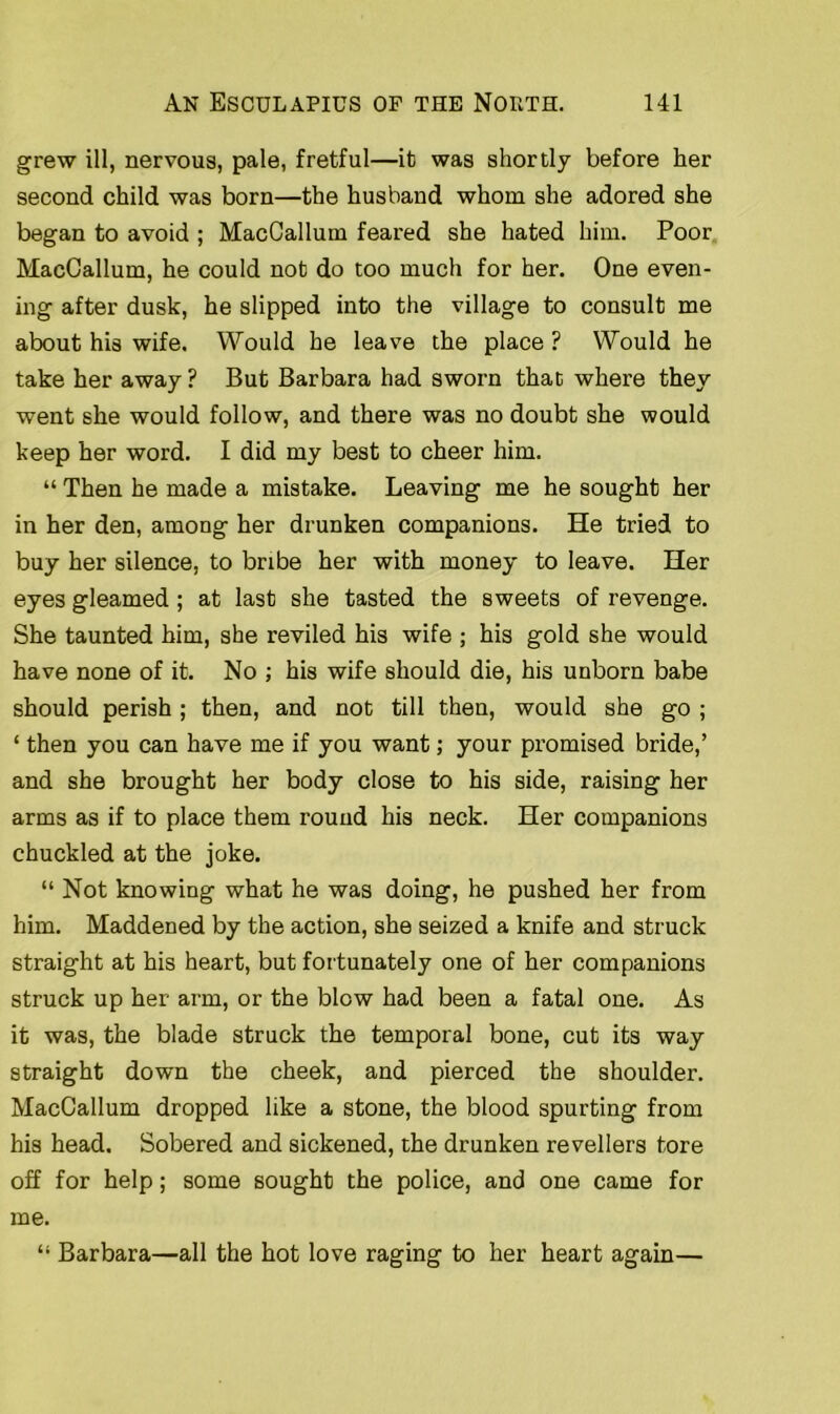 grew ill, nervous, pale, fretful—it was shortly before her second child was born—the husband whom she adored she began to avoid ; MacCallum feared she hated him. Poor MacCallum, he could not do too much for her. One even- ing after dusk, he slipped into the village to consult me about his wife. Would he leave the place ? Would he take her away ? But Barbara had sworn that where they went she would follow, and there was no doubt she would keep her word. I did my best to cheer him. “ Then he made a mistake. Leaving me he sought her in her den, among her drunken companions. He tried to buy her silence, to bribe her with money to leave. Her eyes gleamed ; at last she tasted the sweets of revenge. She taunted him, she reviled his wife ; his gold she would have none of it. No ; his wife should die, his unborn babe should perish ; then, and not till then, would she go ; ‘ then you can have me if you want; your promised bride,’ and she brought her body close to his side, raising her arms as if to place them round his neck. Her companions chuckled at the joke. “ Not knowing what he was doing, he pushed her from him. Maddened by the action, she seized a knife and struck straight at his heart, but fortunately one of her companions struck up her arm, or the blow had been a fatal one. As it was, the blade struck the temporal bone, cut its way straight down the cheek, and pierced the shoulder. MacCallum dropped like a stone, the blood spurting from his head. Sobered and sickened, the drunken revellers tore off for help; some sought the police, and one came for me. “ Barbara—all the hot love raging to her heart again—