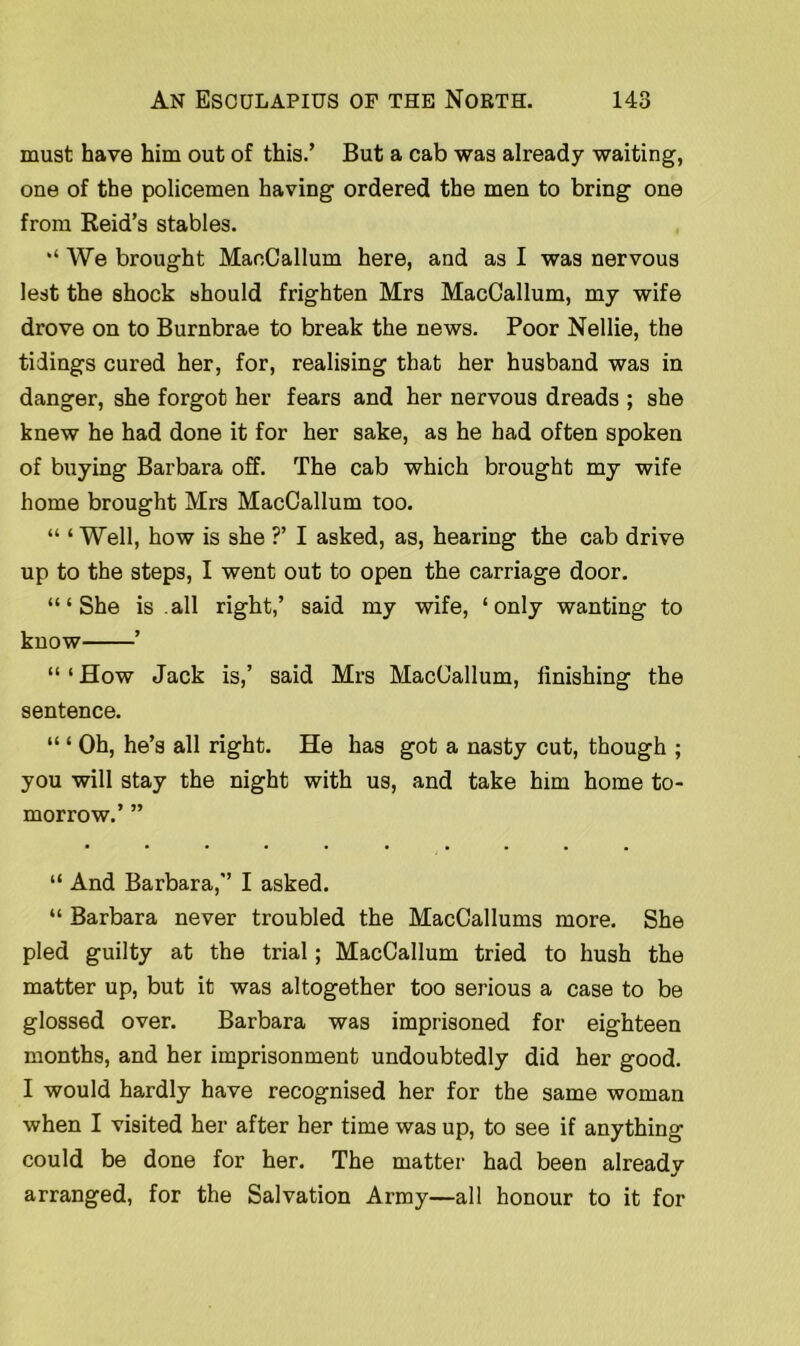 must have him out of this.’ But a cab was already waiting, one of the policemen having ordered the men to bring one from Reid’s stables. ‘ We brought MaoCallum here, and as I was nervous lest the shock should frighten Mrs MacCallum, my wife drove on to Burnbrae to break the news. Poor Nellie, the tidings cured her, for, realising that her husband was in danger, she forgot her fears and her nervous dreads ; she knew he had done it for her sake, as he had often spoken of buying Barbara off. The cab which brought my wife home brought Mrs MacCallum too. “ ‘ Well, how is she ?’ I asked, as, hearing the cab drive up to the steps, I went out to open the carriage door. ‘“She is .all right,’ said my wife, ‘only wanting to know ’ “ ‘ How Jack is,’ said Mrs MacCallum, linishing the sentence. “ ‘ Oh, he’s all right. He has got a nasty cut, though ; you will stay the night with us, and take him home to- morrow.’ ” “ And Barbara,” I asked. “ Barbara never troubled the MacCallums more. She pled guilty at the trial; MacCallum tried to hush the matter up, but it was altogether too serious a case to be glossed over. Barbara was imprisoned for eighteen months, and her imprisonment undoubtedly did her good. I would hardly have recognised her for the same woman when I visited her after her time was up, to see if anything could be done for her. The matter had been already arranged, for the Salvation Army—all honour to it for