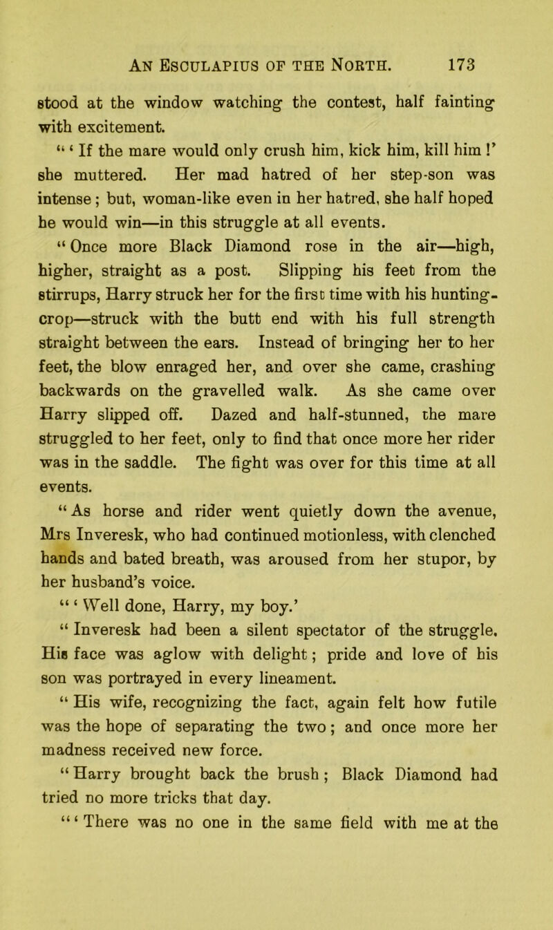 stood at the window watching the contest, half fainting with excitement. “ ‘ If the mare would only crush him, kick him, kill him !’ she muttered. Her mad hatred of her step-son was intense ; but, woman-like even in her hatred, she half hoped he would win—in this struggle at all events. “ Once more Black Diamond rose in the air—high, higher, straight as a post. Slipping his feet from the stirrups, Harry struck her for the first time with his hunting- crop—struck with the butt end with his full strength straight between the ears. Instead of bringing her to her feet, the blow enraged her, and over she came, crashing backwards on the gravelled walk. As she came over Harry slipped off. Dazed and half-stunned, the mare struggled to her feet, only to find that once more her rider was in the saddle. The fight was over for this time at all events. “ As horse and rider went quietly down the avenue, Mrs Inveresk, who had continued motionless, with clenched hands and bated breath, was aroused from her stupor, by her husband’s voice. “ ‘ Well done, Harry, my boy.’ “ Inveresk had been a silent spectator of the struggle. Hio face was aglow with delight; pride and love of his son was portrayed in every lineament. “ His wife, recognizing the fact, again felt how futile was the hope of separating the two; and once more her madness received new force. “ Harry brought back the brush; Black Diamond had tried no more tricks that day. “ ‘ There was no one in the same field with me at the