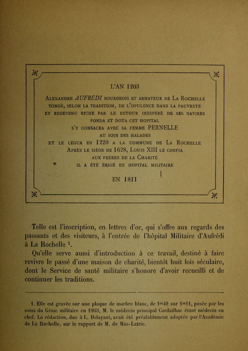 L’AN 1203 Alexandre A UFRÉDI bourgeois et armateur de La Rochelle TOMBÉ, SELON LA TRADITION, DE l’opULENCE DANS LA PAUVRETÉ ET REDEVENU RICHE PAR LE RETOUR INESPÉRÉ DE SES NAVIRES FONDA ET DOTA CET HOPITAL s’y consacra avec sa femme PERNELLE AU SOIN DES MALADES ET LE LÉGUA EN 1220 A LA COMMUNE DE La RoCHELLE Après le siège de 1628, Louis XIII le confia AUX FRÈRES DE LA ChARITÉ • IL A ÉTÉ ÉRIGÉ EN HOPITAL MILITAIRE EN I8II Telle est l’inscription, en lettres d’or, qui s’ofTre aux regards des passants et des visiteurs, à l’entrée de l’hôpital Militaire d’Aufrédi à La Rochelle L Qu’elle serve aussi d’introduction à ce travail, destiné à faire revivre le passé d’une maison de charité, bientôt huit fois séculaire, dont le Service de santé militaire s’honoré d’avoir recueilli et de continuer les traditions. 1. Elle est gravée sur une plaque de inarhre blanc, de l'^iO sur ImM, posée par les soins du Génie militaire en 1863, M. le médecin principal Cardailhac étant médecin en chef. La rédaction, due à L. Délayant, avait été préalablement adoptée par l’Académie de La Rochelle, sur le rapport de M. de Mas-Latrie.