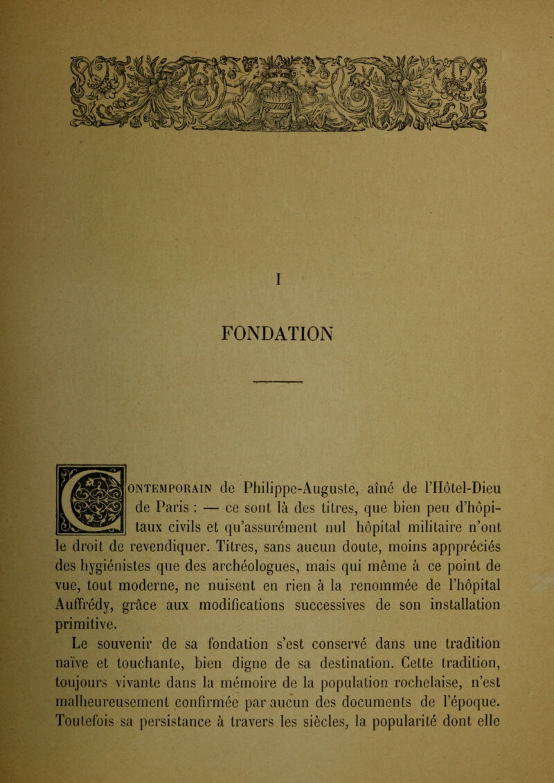 ONTEMPORAiN de Philippe-Augusie, aîné de THotel-Dieu de Paris : — ce sont là des titres, que bien peu d’hôpi- taux civils et qu’assürément nul hôpital militaire n’ont le droit de revendiquer. Titres, sans aucun doute, moins apppréciés des hygiénistes que des archéologues, mais qui même à ce point de vue, tout moderne, ne nuisent en rien à la renommée de l’hôpital Auffrédy, grâce aux modifications successives de son installation primitive. Le souvenir de sa fondation s’est conservé dans une tradition naïve et touchante, bien digne de sa destination. Cette tradition, toujours vivante dans la mémoire de la population rochelaise, n’est malheureusement confirmée par aucun des documents de l’époque. Toutefois sa persistance à travers les siècles, la popularité dont elle