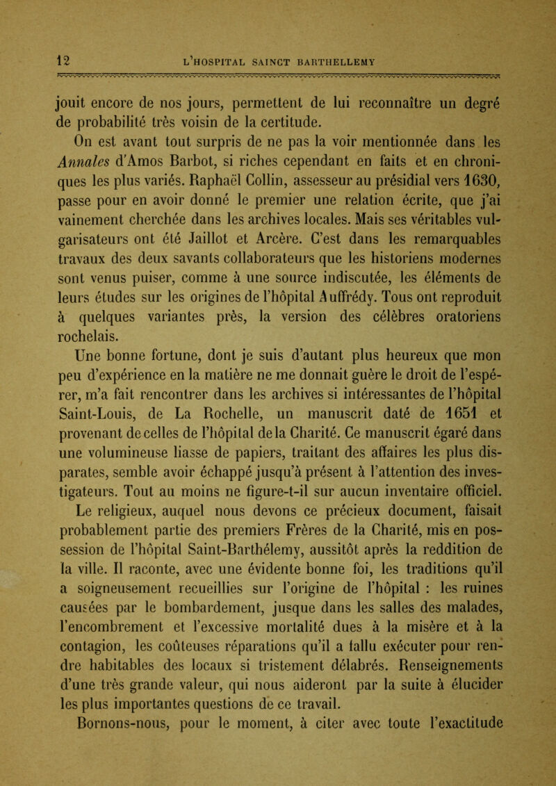 jouit encore de nos jours, permettent de lui reconnaître un degré de probabilité très voisin de la certitude. On est avant tout surpris de ne pas la voir mentionnée dans les Annales d'Amos Barbot, si riches cependant en faits et en chroni- ques les plus variés. Raphaël Collin, assesseur au présidial vers 1630, passe pour en avoir donné le premier une relation écrite, que j’ai vainement cherchée dans les archives locales. Mais ses véritables vul- garisateurs ont été Jaillot et Arcère. C’est dans les remarquables travaux des deux savants collaborateurs que les historiens modernes sont venus puiser, comme à une source indiscutée, les éléments de leurs études sur les origines de l’hôpital ^uffrédy. Tous ont reproduit à quelques variantes près, la version des célèbres oratoriens rochelais. Une bonne fortune, dont je suis d’autant plus heureux que mon peu d’expérience en la matière ne me donnait guère le droit de l’espé- rer, m’a fait rencontrer dans les archives si intéressantes de l’hôpital Saint-Louis, de La Rochelle, un manuscrit daté de 1651 et provenant de celles de l’hôpital delà Charité. Ce manuscrit égaré dans une volumineuse liasse de papiers, traitant des affaires les plus dis- parates, semble avoir échappé jusqu’à présent à l’attention des inves- tigateurs. Tout au moins ne fîgure-t-il sur aucun inventaire officiel. Le religieux, auquel nous devons ce précieux document, faisait probablement partie des premiers Frères de la Charité, mis en pos- session de l’hôpital Saint-Barthélemy, aussitôt après la reddition de la ville. Il raconte, avec une évidente bonne foi, les traditions qu’il a soigneusement recueillies sur l’origine de l’hôpital : les ruines causées par le bombardement, jusque dans les salles des malades, l’encombrement et l’excessive mortalité dues à la misère et à la contagion, les coûteuses réparations qu’il a fallu exécuter pour ren- dre habitables des locaux si tristement délabrés. Renseignements d’une très grande valeur, qui nous aideront par la suite à élucider les plus importantes questions de ce travail. Bornons-nous, pour le moment, à citer avec toute l’exactitude